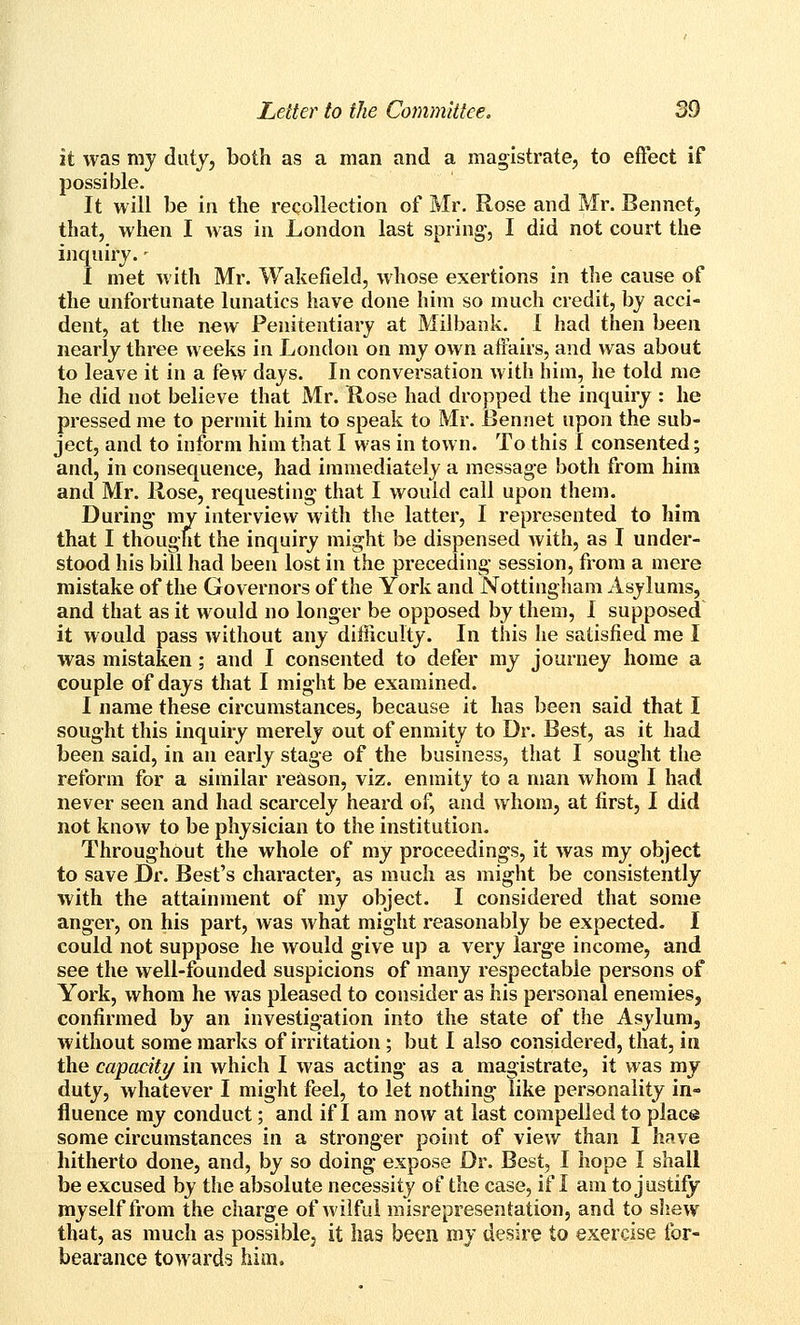 it was my duty, both as a man and a magistrate, to effect if possible. It will be in the recollection of Mr. Rose and Mr. Bennet, that, when I Avas in London last spring-, I did not court the inquiry. - I met with Mr. Wakefield, whose exertions in the cause of the unfortunate lunatics have done him so much credit, by acci- dent, at the new Penitentiary at Milbank. I had then been nearly three weeks in London on my own afi^irs, and was about to leave it in a few days. In conversation with him, he told me he did not believe that Mr. Rose had dropped the inquiry : he pressed me to permit him to speak to Mr. iJennet upon the sub- ject, and to inform him that I was in town. To this I consented; and, in consequence, had immediately a message both from him and Mr. Rose, requesting that I would call upon them. During- my interview with the latter, I represented to him that I thought the inquiry might be dispensed with, as I under- stood his bill had been lost in the preceding- session, from a mere mistake of the Governors of the York and Nottingham Asylums, and that as it would no longer be opposed by them, I supposed it would pass without any difficulty. In this he satisfied me I was mistaken; and I consented to defer my journey home a couple of days that I might be examined. I name these circumstances, because it has been said that I sought this inquiry merely out of enmity to Dr. Best, as it had been said, in an early stage of the business, that I sought the reform for a similar reason, viz. enmity to a man whom I had never seen and had scarcely heard of, and whom, at first, I did not know to be physician to the institution. Throughout the whole of my proceedings, it was my object to save Dr. Best's character, as much as might be consistently with the attainment of my object. I considered that some anger, on his part, was what might reasonably be expected. I could not suppose he would give up a very large income, and see the well-founded suspicions of many respectable persons of York, whom he was pleased to consider as his personal enemies, confirmed by an investigation into the state of the Asylum, without some marks of irritation ; but I also considered, that, in the capacity in which I was acting- as a magistrate, it was my duty, whatever I might feel, to let nothing like personality in- fluence my conduct; and if I am now at last compelled to place some circumstances in a stronger point of view than I have hitherto done, and, by so doing expose Dr. Best, I hope I shall be excused by the absolute necessity of the case, if I am to justify myself from the charge of wilful misrepresentation, and to s]iew that, as much as possible, it has been my desire to exercise for- bearance towards him.