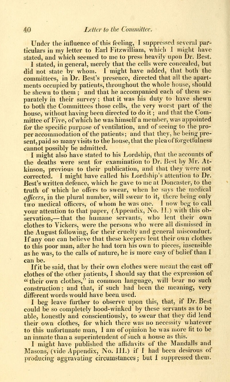 Under the influence of this feeling', I suppressed several par- ticulars in my letter to Earl Fitzwilliam, which I might have stated, and which seemed to me to press heavily upon Dr. Best, 1 stated, in general, merely that the cells were concealed, but did not state by whom. I might have added, that both the committees, in Dr. Best's presence, directed that all the apart- ments occupied by patients, throughout the whole house, should be shewn to them ; and that he accompanied each of them se- parately in their survey; that it was his duty to have shewn to both the Committees those cells, the very worst part of the house, without having- been directed to do it; and that the Com- mittee of Five, of which he was himself a member, was appointed for the specific purpose of ventilation, and of seeing; to the pro- per accommodation of the patients; and that they, he being pre- sent, paid so many visits to the house, that the pleaofforgetfulness cannot possibly be admitted. I might also have stated to his Lordship, that the accounts of the deaths were sent for examination to Dr. Best by Mr. At- kinson, previous to their publication, and that they were not coiTected. I might have called his Lordship's attention to Dr. Best's written defence, which he gave to me at Doncaster, to the truth of which he offers to swear, when he says the medical officers^ in the plural number, will swear to it, there being only two medical officers, of whom he was one. I now beg to call your attention to tliat paper, (Appendix, No. II.) with this ob- servation,— that the humane servants, who lent their own clothes to Vickers, were the persons who were all dismissed in the August following, for their cruelty and general misconduct. If any one can believe that these keepers lent their own clothes to this poor man, after he had torn his own to pieces, insensible as he was, to the calls of nature, he is more easy of belief than I can be. If it be said, that by their own clothes were meant th& cast off clothes of the other patients, I should say that the expression of  their own clothes, in common language, will bear no such construction; and that, if such had been the meaning, very different words would have been, used. I beg leave further to observe upon this, that, if Dr. Best could be so completely hood-winked by these servants as to be able, honestly and conscientiously, to swear that they did lend their own clothes, for which there was no necessity whatever to this unfortunate man, I am of opinion he was more fit to be an inmate than a superintendent of such a house as this. I might have published the affidavits of the Mandalls and Masons, (vide Appendix, No. III.) if I had been desirous of producing aggravating circumstances; but I suppressed them.