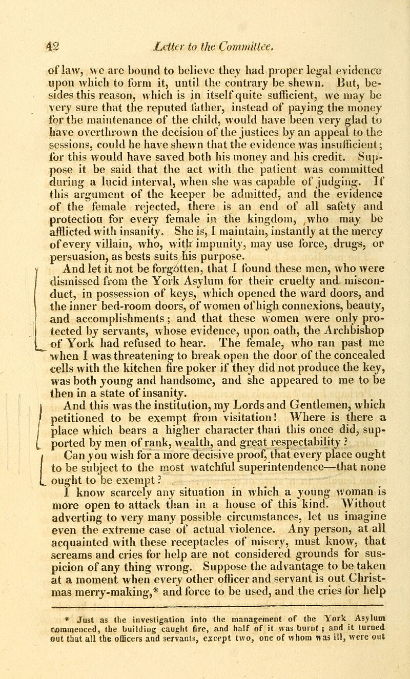 of law, \ve are bound to believe they had proper legal evidence upon which to form it, until the contrary be shewn. But, be- sides this reason, which is in itself quite sufficient, we may be very sure that the reputed father, instead of paying the money for the maintenance of the child, would have been very glad to have overthrown the decision of the justices by an appeal to the sessions, could he have shewn that the evidence was insufficient; for this would have saved both his money and his credit. Sup- pose it be said that the act with the patient was committed during a lucid interval, when she was capable of judging. If this argument of the keeper be admitted, and the evidence of the female rejected, there is an end of all safety and protection for every female in the kingdom, ,who may be afflicted with insanity. She is, I maintain, instantly at the mercy of every villain, who, witja impunity, may use force, drugs, or persuasion, as bests suits his purpose. And let it not be forgotten, that 1 tbund these men, who were dismissed from the York Asylum for their cruelty and miscon- duct, in possession of keys, which opened the ward doors, and the inner bed-room doors, of women of high connexions, beauty, and accomplishments; and that these women were only pro- tected by servants, whose evidence, upon oath, the Archbishop of York had refused to hear. The female, who ran past me  when I was threatening to break open the door of the concealed cells with the kitchen hre poker if they did not produce the key, was both young and handsome, and she appeared to me to be then in a state of insanity. I And this was the institution, my Lords and Gentlemen, which } petitioned to be exempt from visitation! Where is there a / place which bears a higher character than this once did, sup- [ ported by men of rank, wealth, and great respectability ? i Can you w ish for a more decisive proof, that every place ought I to be subject to the most watchful superintendence—that none L ought to be exempt ? 1 know scarcely any situation in which a young v/oman is more open to attack than in a house of this kind. Without adverting to very many possible circumstances, let us imagine even the extreme case of actual violence. Any person, at all acquainted with these receptacles of misery, must know, that screams and cries for help are not considered grounds for sus- picion of any thing wrong. Suppose the advantage to be taken at a moment when every other officer and servant is out Christ- mas merry-making,* and force to be used, and the cries for help * Just as the investigation into the management of the York Asylum commenced, the building caught fire, and half of it was burnt; and it turned out that all thfc officers and servants, except two, one of whom was ill, were out