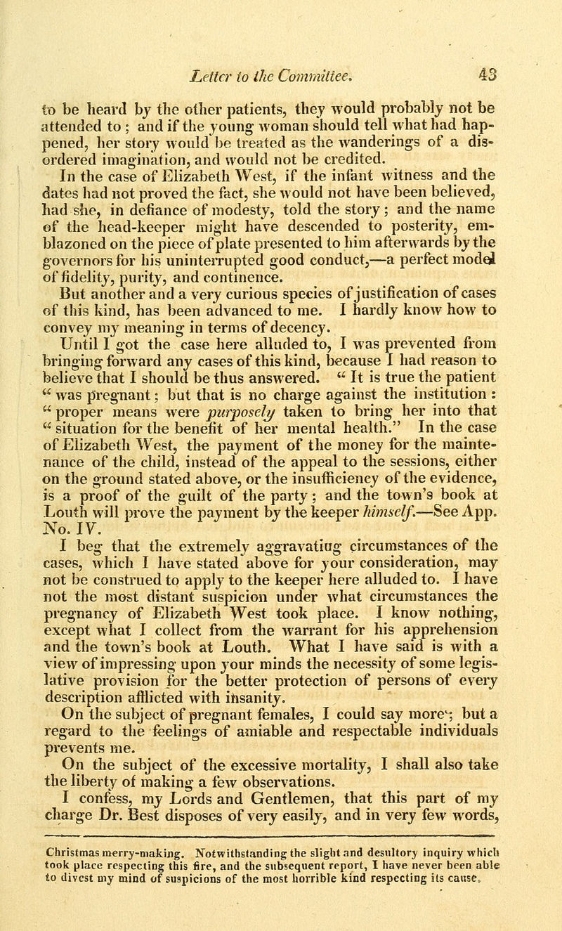 to be heard by the other patients, they would probably not be attended to ; and if the young- woman should tell what had hap- pened, her story would be treated as the wanderings of a dis- ordered imagination, and would not be credited. In the case of Elizabeth West, if the infant witness and the dates had not proved the fact, she would not have been believed, had she, in defiance of modesty, told the story; and the name of the head-keeper might have descended to posterity, em- blazoned on the piece of plate presented to him afterwards by the governors for his uninterrupted good conduct,—a perfect model of fidelity, purity, and continence. But another and a very curious species of justification of cases of this kind, has been advanced to me. I hardly know how to convey my meaning in terms of decency. Until I got the case here alluded to, I was prevented from bringing forward any cases of this kind, because I had reason to believe that I should be thus answered.  It is true the patient  was pregnant; but that is no charge against the institution :  proper means were purposely/ taken to bring her into that  situation for the benefit of her mental health. In the case of Elizabeth West, the payment of the money for the mainte- nance of the child, instead of the appeal to the sessions, either on the ground stated above, or the insufficiency of the evidence, is a proof of the guilt of the party; and the town's book at Louth will prove the payment by the keeper himself.—See App. No. ly. I beg that the extremely aggravatiug circumstances of the cases, which I have stated above for your consideration, may not be construed to apply to the keeper here alluded to. I have not the most distant suspicion under what circumstances the pregnancy of Elizabeth West took place. I know nothing, except what I collect from the warrant for his apprehension and the town's book at Louth. What I have said is with a view of impressing upon your minds the necessity of some legis- lative provision for the better protection of persons of every description afllicted with insanity. On the subject of pregnant females, I could say more'; but a regard to the feelings of amiable and respectable individuals prevents me. On the subject of the excessive mortality, I shall also take the liberty of making a few observations. I confess, my Lords and Gentlemen, that this part of my charge Dr. Best disposes of very easily, and in very few words, Christmas merry-making, Notwithslanding the slight and desultory inquiry which took place respecting this fire, and the subsequent report, I have never been able to divest my mind of suspicions of the most horrible kind respecting its causCa