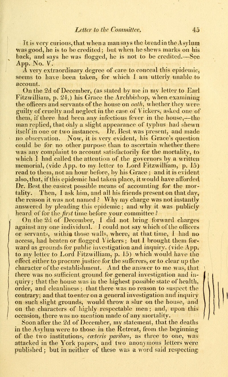 It is very curious, that when a man says the bread in the Asylum was good, he is to be credited; but when he shews marks on his back, and says he was flogged, he is not to be credited.—See App. No. V. A very extraordinary degree of care to conceal this epidemic, seems to have been taken, for which 1 am utterly unable to account. On the 2d of December, (as stated by me in my letter to Earl Fitzwilliam, p. 24,) his Grace the Archbishop, when examining the officers and servants of the house on oath, whether they were guilty of cruelty and neglect in the case of \^ickers, asked one of them, if there had been any infectious fever in the house,—the man replied, that oinly a slight appearance of typhus had shewn itself in one or two instances. Dr. Best was present, and made no observation. Now, it is very evident, his Grace's question could be for no other purpose tlian to ascertain whether there was any complaint to account satisfactorily for the mortality, to which I had called the attention of the governors by a written memorial, (vide App. to my letter to Lord Fitzwilliam, p. 15) read to them, not an hour before, by his Grace ; and it is evident also, that, if this epidemic had taken place, it would have afforded Dr. Best the easiest possible means of accounting for the mor- tality. Then, I ask him, and all his friends present on that day, the reason it was not named ? Why my charge was not instantly answered by pleading this epidemic; and why it was publicly heard offer thejirst time before your committee ? On the 2d of December, I did not bring forward charges against any one individual. I could not say which of the officers or servants, vvithia those walls, where, at that time, I had no access, had beaten or flogged Vickers; but I brought them for- ward as grounds for public investigation and inquiry, (vide App. to my letter to Lord Fitzwilliam, p. 15) which would have the effect either to procure justice for the sufferers, or to clear up the character of the establishment. And the answer to me wds^ that there was no sufficient ground for general investigation and in- quiry; that the house was in the highest possible state of health, order, and cleanliness ; that there was no reason to suspect the contrary; and that to enter on a general investigation and inquiry on such slight grounds, would throw a slur on the house, and on the characters of highly respectable men; and, upon this occasion, there was no mention made of any mortality. Soon after the 2d of December, my statement, that the deaths in the Asylum were to those in the Retreat, from the beginning of the two institutions, cceteris paribus, as three to one, was attacked in the York papers, and two anonymous letters were published; but in neither of these was a word said respecting