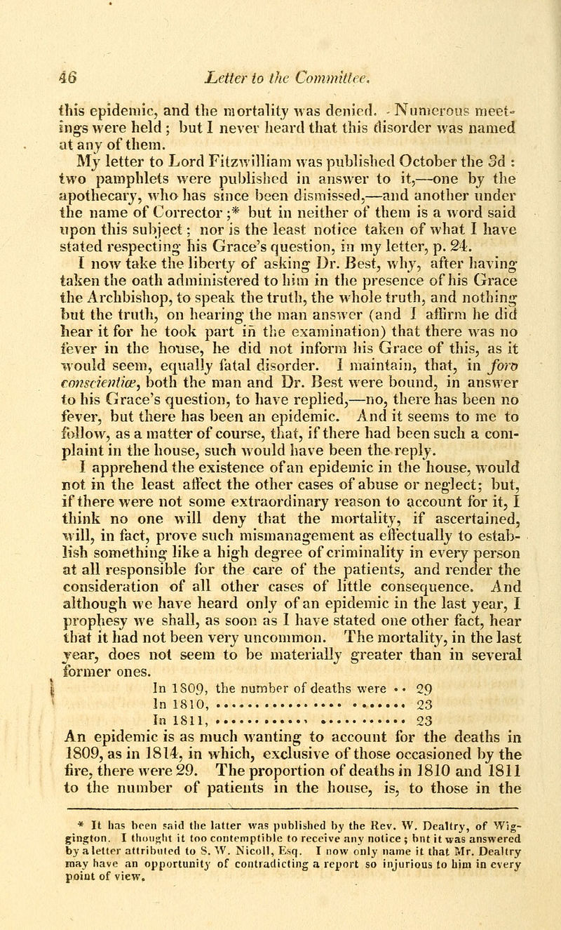 this epidemic, and the mortality was denied. - Numerous meet- ings were held ; but I never heard that this disorder was named at any of them. My letter to Lord Fitzwilliam was published October the Sd : two pamphlets were published in answer to it,—one bj the apothecary, who has since been dismissed,—and another under the name of Corrector ;* but in neither of them is a word said upon this subject; nor is the least notice taken of what I have stated respecting his Grace's question, in my letter, p. 24. I now take the liberty of asking Dr. Best, why, after having taken the oath administered to him in the presence of his Grace the Archbishop, to speak the truth, the whole truth, and nothing but the truth, on hearing the man answer (and I affirm he did hear it for he took part iri the examination) that there w as no fever in the honse, lie did not inform liis Grace of this, as it would seem, equally fatal disorder. I maintain, that, in foro €07isckniice, both the man and Dr. Best were bound, in answer to his Grace's question, to have replied,—no, there has been no fever, but there has been an epidemic. And it seems to me to follow, as a matter of course, that, if there had been such a com- plaint in the house, such would have been the reply. I apprehend the existence of an epidemic in the house, would not in the least atfect the other cases of abuse or neglect; but, if there were not some extraordinary reason to account for it, I think no one will deny that the mortality, if ascertained, w ill, in fact, prove such mismanagement as effectually to estab- lish something like a high degree of criminality in every person at all responsible for the care of the patients, and render the consideration of all other cases of little consequence. And although we have heard only of an epidemic in the last year, I prophesy we shall, as soon as I have stated one other fact, hear that it had not been very uncommon. The mortality, in the last year, does not seem to be materially greater than in several former ones. I In IS09, the number of deaths were •• 29 * In 1810, 23 In 1811, 23 An epidemic is as much wanting to account for the deaths in 1809, as in 1814, in which, exclusive of those occasioned by the fire, there were 29. The proportion of deaths in 1810 and 1811 to the number of patients in the house, is, to those in the * It has been faid tlie latter was published by the Rev. W. Dealtry, of Wig- gington, I thoiii^lit it too contemptible to receive any notice ; bnt it was answered by a letter attributed to S. W. Nicoll, Esq. I now only name it that Mr. Dealtry may have an opportunity of contradicting a report so injurious to him in every point of view.
