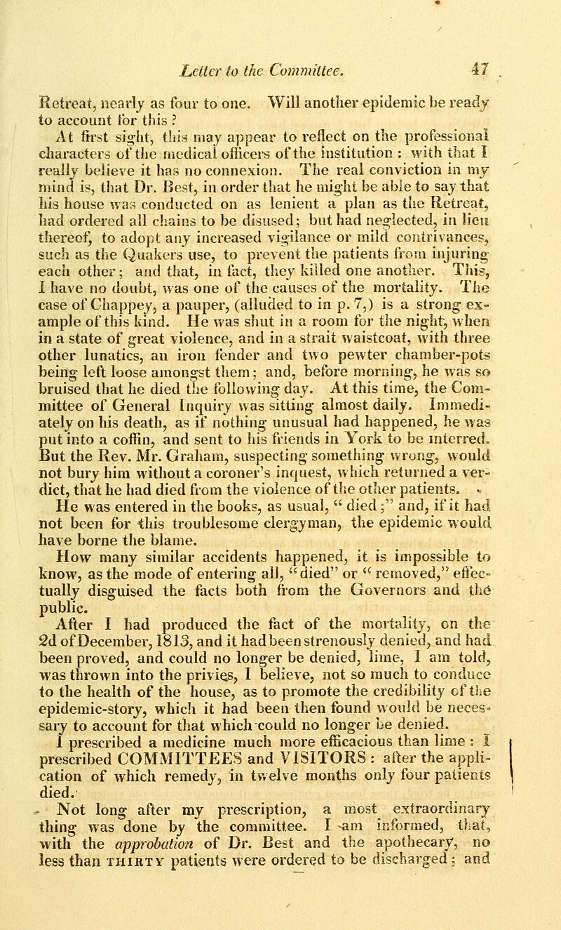 Retreat, nearly as four to one. Will another epidemic be ready- to account for this ? At first sio^ht, this may appear to reflect on the professional characters of the medical officers of the institution : with that I really believe it has no connexion. The real conv iction in my mind is, that Dr. Best, in order that he might be able to say that his house was conducted on as lenient a plan as the Retreat, had ordered all chains to be disused; but had neglected, in lieu thereof, to adopt any increased vigilance or mild contrivances, such as the Quakers use, to prevent the patients from injuring each other; and that, in fact, they killed one another. Tliis, I have no doubt, was one of the causes of the mortality. The case of Chappey, a pauper, (allucied to in p. 7,) is a strong ex- ample of this kind. He was shut in a room for the night, when in a state of great violence, and in a strait waistcoat, with three other lunatics, an iron fender and two pewter chamber-pots being left loose amongst tliem; and, before morning, he was so bruised that he died the following day. At this time, the Com- mittee of General Inquiry was sitting almost daily. Immedi- ately on his death, as if nothing unusual had happened, he was put into a coffin, and sent to his friends in York to be interred. But the Rev. Mr. Graham, suspecting something wrong, would not bury him without a coroner's inquest, which returned a ver- dict, that he had died from the violence of the other patients. • He was entered in the books, as usual,  died; and, if it had not been for this troublesome clergy man, the epidemic would have borne the blame. How many similar accidents happened, it is impossible to know, as the mode of entering all, died or  removed,'^ effec- tually disguised the facts both from the Governors and t]i6 public. After I had produced the fact of the mortality, on the 2d of December, 1813, and it had been strenously denied, and had been proved, and could no longer be denied, lime, I am told, was thrown into the privios, I believe, not so much to conduce to the health of the house, as to promote the credibility cf the epidemic-story, which it had been then found would be neces= sary to account for that which could no longer be denied. I prescribed a medicine much more efficacious than lime : 1 prescribed COMMITTEES and VISITORS : after the appli- cation of which remedy, in twelve months only four patients died. . Not long after my prescription, a most extraordinary thing was done by the committee. I -am informed, that, with the approbation of Dr. Best and the apothecary, no less than thirty patients were ordered to be discharged, and