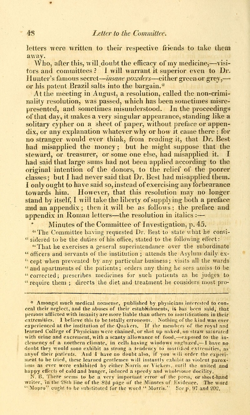letters were written to their respective friends to take them away. Who, after this, will doubt the efficacy of my medicine,—visi- tors and committees ? I will warrant it superior even to Dr. iiunter's famous secret—insanepozeders—either green or grey,— or his patent Brazil salts into the bargain.* At the meeting in August, a resolution, called the non-crimi- naiity resolution, was passed, which has been sometimes misre- presented, and sometimes misunderstood. In the proceedings of that day, it makes a very singular appearance, standing like a solitary cypher on a sheet of paper, without preface or appen- dix, or any explanation whatever why or how it came there ; for no stranger would ever think, from reading it, that Dr. Best had misapplied the money; but he might suppose that the steward, or treasurer, or some one else, had misapplied it. I had said that large sums had not been applied according to the original intention of the donors, to the relief of the poorer classes; but I had never said that Dr. Best had misapplied them. I only ought to have said so, instead of exercising any forbearance towards him. However, that this resolution may no longer stand by itself, I will take the liberty of supplying both a preface and an appendix ; then it will be as follows ; the preface and appendix in Roman letters—the resolution in italics :— Minutes of the Committee of Investigation, p. 45. The Committee having requested Dr. Best to state what he consi-  sidered to be the duties of his office, stated to the following eflect: That he exercises a general superintendance over the subordinate  officers and servants of the institution ; attends the Asylum daily ex-  cept when prevented by any particular business; visits all the wards  and apartments of the patients; orders any thing he sees amiss to be corrected; prescribes medicines for such patients as he judges to require them ; directs the diet and treatment he considers most pro- * Amongst much medical nonsense, published by physicians inlcresled to con- ceal their neglect, and the abuses of their establishments, it^ has been said, that persons afflicted with insanity are more liable than others to mortifications in their extremities. I believe this to be totally erroneous. Nothing of the kind was ever ejfperienced at the institution of (he Quakers. If the members of the royal and learned College of Physicians were chained, or shut up naked, on straw saturated with urine and excrement, with a scanty allowance of food,—^exposed to the in- clemency of a northern climate, in cells having windows urif^lazed,—I have no doubt they would soon exhibit as strong a tendency to morliiied exlremities, as anyof their patients. And I have no doubt also, if you will order (he experi- nsent to be tried, these learned gentlemen will instantly exhibit as violent parox- isms as ever were exhibited by cither Norris or Vickers^, until (he united and happy effects of cold and hunger, induced a speedy and wholesome docility. N. B. There seems to be a very important error of the press, or shoi t-hand writer, in the 28th liiie of the 82d page of the Minutes of Evidenre. The word  Mopro ought to be substituted for (he word  Morris. See p. 97 and 202.
