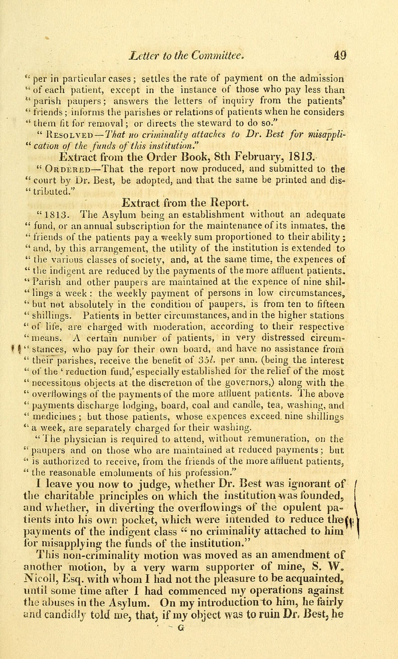 '* per in particular cases ; settles the rate of payment on the admission of each patient, except in the instance of those who pay less than *' parish paupers; answers the letters of inquiry from the patients*  friends ; informs the parishes or relations of patients when he considers  them fit for removal; or directs the steward to do so.  Resolved — That no criminality attaches to Dr. Best fur misappli-  cation of the funds of this institution. Extract from the Order Book, 8th February, 1813.  Ordered—That the report now produced, and submitted to the  court by Dr. Best, be adopted, and that the same be printed and dis-  tributed. Extract from the Report. 1813. The Asylum being an establishment without an adequate  fund, or an annual subscription for the maintenance of its inmates, the  friends of the patients pay a weekly sum proportioned to their ability; ^' and, by this arrangement, the utility of the institution is extended to  the various classes of society, and, at the same time, the expences of  the indigent are reduced by the payments of the more atfluent patients. *' Parish and other paupers are maintained at the expence of nine shil-  lings a week : the weekly payment of persons in low circumstances,  but not absolutely in the condition of paupers, is from ten to fifteen  shillings. Patients in better circumstances, and in the higher stations  of life, are charged with moderation, according to their respective *'means. A certain number of patients, in very distressed circum- f ?  stances, who pay for their own board, and have no assistance from  their parishes, receive the benefit of o5l. per ann. (being the interest  of the ' reduction fund,' especially established for the relief of the most  necessitous objects at the disCTetion of the governors,) along with the  overflowings of the payments of the more atfluent patients. The above  payments discharge lodging, board, coal and candle, tea, washing, and  medicines ; but those patients, whose expences exceed nine shillings  a week, are separately charged for their washing.  The physician is required to attend, without remuneration, on the paupers and on those who are maintained at reduced payments; but  is authorized to receive, from the friends of the more affluent patients,  the reasonable emoluments of his profession. I leave you now to judge, whether Dr. Best was ignorant of / the charitable principles on which tlie institution was founded, and whether, in diverting- the overflowings of the opulent pa- tients into his own pocket, which were intended to reduce thefij' payments of the indigent class  no criminality attached to him lor misapplying the funds of the institution. This non-criminality motion was moved as an amendment of another motion, by a very warm supporter of mine, S. W. Nicoi], Esq. with whom I had not the pleasure to be acquainted, until some time after I had commenced my operations against the abuses in the Asylum. On my introduction to him, he fairly and candidly told me, thatj if my object was to ruin Dr, Bestj he • -- G