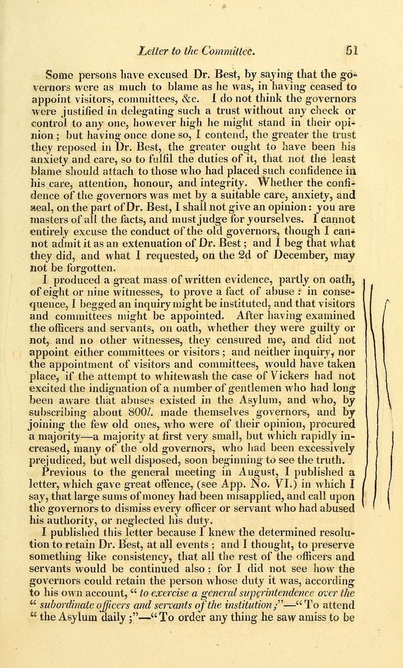 Some persons have excused Dr. Best, bj saying that the go- vernors were as much to blame as he was, in having ceased to appoint visitors, committees, &c. I do not think the governors were justified in delegating such a trust without any check or control to any one, however high he might stand in their opi- nion ; but having once done so, I contend, the greater the trust they reposed in Dr. Best, the greater ought to have been his anxiety and care, so to fulfil the duties of it, that not the least blame should attach to those who had placed such confidence ia his care, attention, honour, and integrity. Whether the confi- dence of the governors was met by a suitable care, anxiety, and aeal, on the part of Dr. Best, I shall not give an opinion: you are masters of all the facts, and must judge for yourselves. 1 cannot entirely excuse the conduct of the old governors, though I can- not admit it as an extenuation of Dr. Best; and I beg that what they did, and what I requested, on the 2d of December, may hot be forgotten, I produced a great mass of written evidence, partly on oath, of eight or nine witnesses, to prove a fact of abuse : in conse- quence, I begged an inquiry might be instituted, and that visitors and committees might be appointed. After having examined the officers and servants, on oath, whether they were guilty or not, and no other witnesses, they censured me, and did not appoint either committees or visitors ; and neither inquiry, nor the appointment of visitors and committees, would have taken place, if the attempt to whitewash the case of Vickers had not excited the indignation of a number of gentlemen who had long been aware that abuses existed in the Asylum, and who, by subscribing about 800/. made themselves governors, and by joining the few old ones, who were of their opinion, procured a majority—a majority at first very small, but which rapidly in- creased, many of the old governors, who liad been excessively prejudiced, but well disposed, soon beginning to see the truth. Previous to the general meeting in August, I published a letter, which gave great offence, (see App. No. YI.) in which 1 say, that large sums of money had been misapplied, and call upon the governors to dismiss every officer or servant who had abused his authority, or neglected his duty. I published this letter because 1 knew the determined resolu- tion to retain Dr. Best, at all events ; and I thought, to preserve something like consistency, that all the rest of the officers and servants would be continued also; for I did not see how the governors could retain the person whose duty it was, according to his own account,  to exercise a general superintendence over the  subordinate ojjicers and servants of the institution ;— To attend ** the Asylum daily j— To order any thing he saw amiss to be