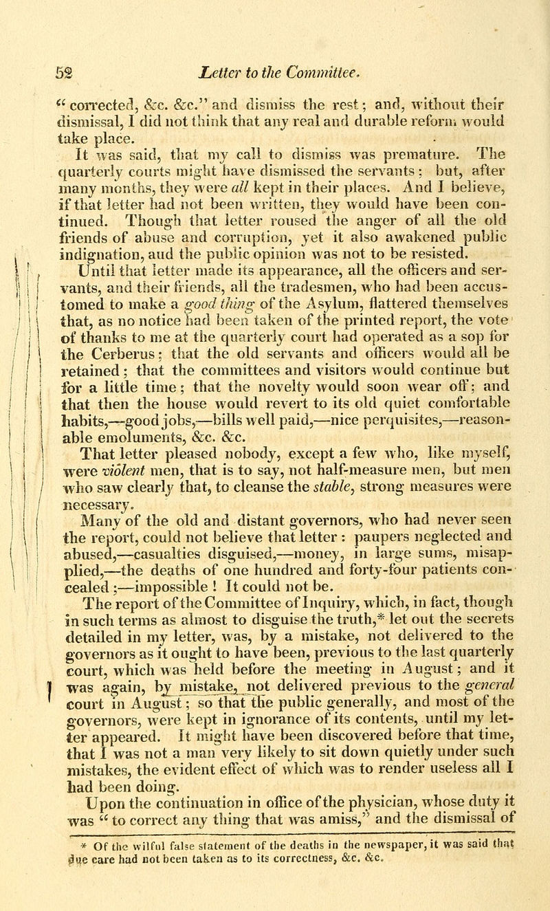 ''corrected, &c. &c. and dismiss the rest; and, without their dismissal, I did not think that anj real and durable reforni would take place. It was said, that my call to dismiss was premature. The quarterly courts might have dismissed the ser\ ants ; but, after many months, they were all kept in their places. And I believe, if that letter had not been written, they would have been con- tinued. Though that letter roused the anger of all the old friends of abuse and corruption, yei it also awakened public indignation, aud the public opinion was not to be resisted. Until that letter made its appearance, all the officers and ser- vants, and their friends, all the tradesmen, who had been accus- tomed to make a good thing of the Asylum, flattered themselves that, as no notice had been taken of the printed report, the vote of thanks to me at the quarterly court had operated as a sop for the Cerberus: that the old servants and officers would all be retained; that the committees and visitors would continue but for a little time; that the novelty would soon wear off; and that then the house would revert to its old quiet comfortable habits,—good jobs,—bills well paid,—nice perquisites,—reason- able emoluments, &c. &c. That letter pleased nobody, except a few who, like myself, were violent men, that is to say, not half-measure men, but men who saw clearly that, to cleanse the stable, strong measures were necessary. Many of the old and distant governors, who had never seen the report, could not believe that letter : paupers neglected and abused,—casualties disguised,—money, in large sums, misap- plied,—the deaths of one hundred and forty-four patients con- cealed ;—impossible ! It could not be. The report of the Committee of Inquiry, which, in fact, though in such terms as almost to disguise the truth,* let out the secrets detailed in my letter, was, by a mistake, not delivered to the governors as it ought to have been, previous to the last quarterly court, which was held before the meeting in A ugust; and it was again, by^ mistakej^ not delivered previous to the general court in August; so that the public generally, and most of the governors, were kept in ignorance of its contents, until my let- ter appeared. It might have been discovered before that time, that I was not a man very likely to sit down quietly under such mistakes, the evident effect of which was to render useless all I had been doing. Upon the continuation in office of the physician, whose duty it was  to correct any thing that was amiss, and the dismissal of * Of the wilful false statement of the deaths in the newspaper, it was said thfU liue care had not been taken as to its correctness, &c. &c.