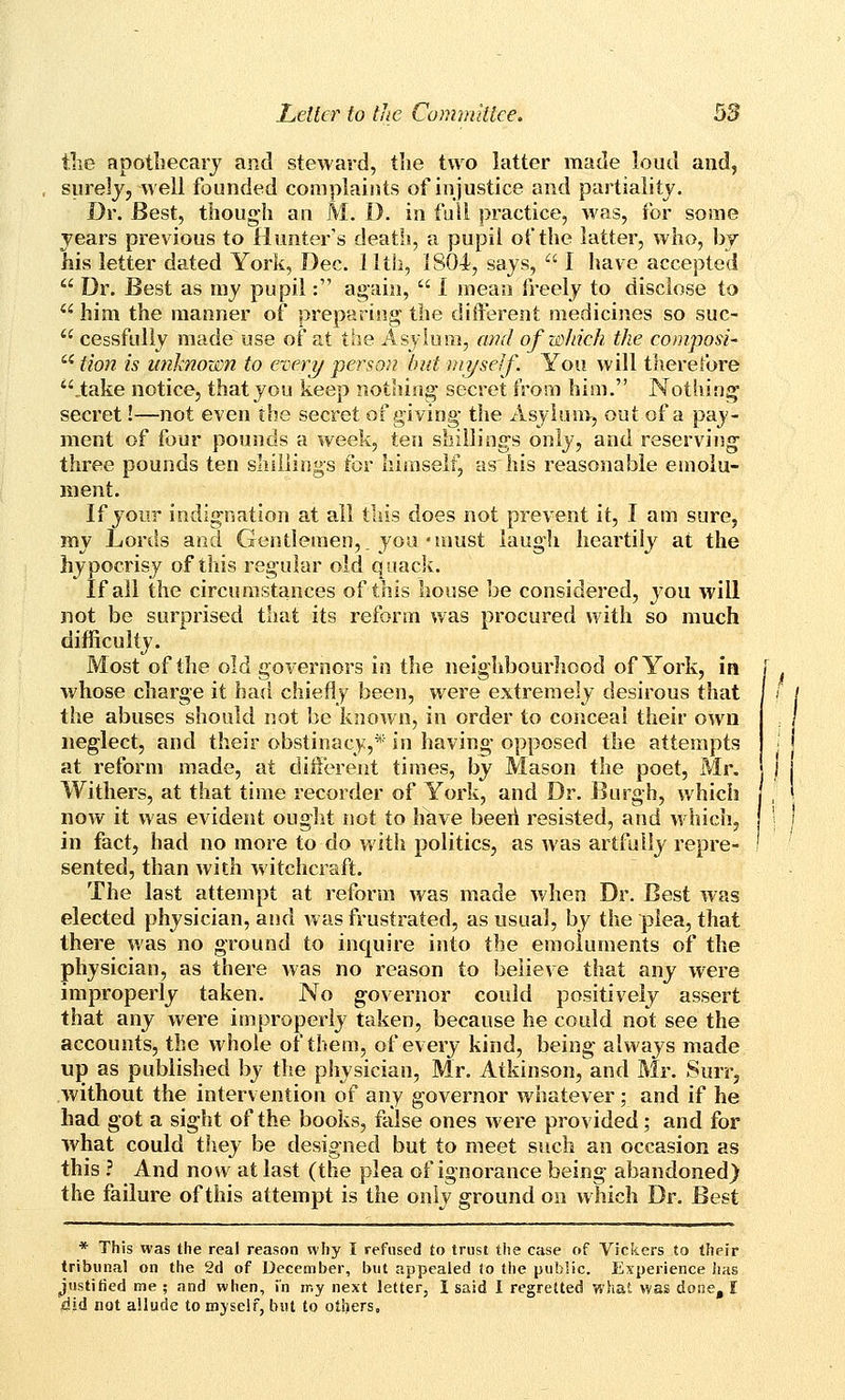 the apotliecarj and steward, tlie two latter made loud and, surelj, well founded complaints of injustice and partiality. Dr. Best, though an M. 1). in fuil practice, was, for some years previous to Hunter's death, a pupil of the latter, who, by his letter dated York, Dec. 11th, 1804, says,  I have accepted  Dr. Best as my pupil: again,  I mean freely to disclose to ^ him the manner of preparing the diiferent medicines so suc-  cessfully made use of at the Asylum, am! of which the composi-  fion is unknown to every person bid myself. You will therefore ,take notice, that you keep nothing* secret from him. Nothin;^ secret!—not even the secret of giving- the Asylum, out of a pay- ment of four pounds a week, ten shillings only, and reserving three pounds ten shillings for himself, as his reasonable emolu- ment. If your indignation at all this does not prevent it, I am sure, my Lords and Gentlemen,, you'umst laugh heartily at the hypocrisy of this regular old quack. If all the circumstances of this house be considered, j^ou will not be surprised that its reform was procured with so much difficulty. Most of the old governors in the neighbourhood of York, in [ Avhose charge it had chiefly been, were extremely desirous that the abuses should not be known, in order to conceal their own neglect, and their obstinacy,* in having opposed the attempts at reform made, at diiferent times, by Mason the poet, Mr. Withers, at that time recorder of York, and Dr. Burgh, which now it was evident ought not to have beeri resisted, and which, in fact, had no more to do with politics, as was artfully repre- sented, than with witchcraft. The last attempt at reform was made when Dr. Best was elected physician, and was frustrated, as usual, by the plea, that there was no ground to inquire into the emoluments of the physician, as there was no reason to believe that any were improperly taken. No governor could positively assert that any were improperly taken, because he could not see the accounts, the whole of them, of every kind, being always made up as published by the physician, Mr. Atkinson, and Mr. Surr, without the intervention of any governor whatever; and if he had got a sight of the books, false ones were provided; and for what could they be designed but to meet such an occasion as this ? And now at last (the plea of ignorance being abandoned) the failure of this attempt is the only ground on which Dr. Best * This was the real reason why I refused to trust the case of Vickers to their tribunal on the 2d of December, but appealed (o the public. Experience has justitied me ; and when, in my next letter, I said I regretted what was done, I did not allude to myself, but to others.