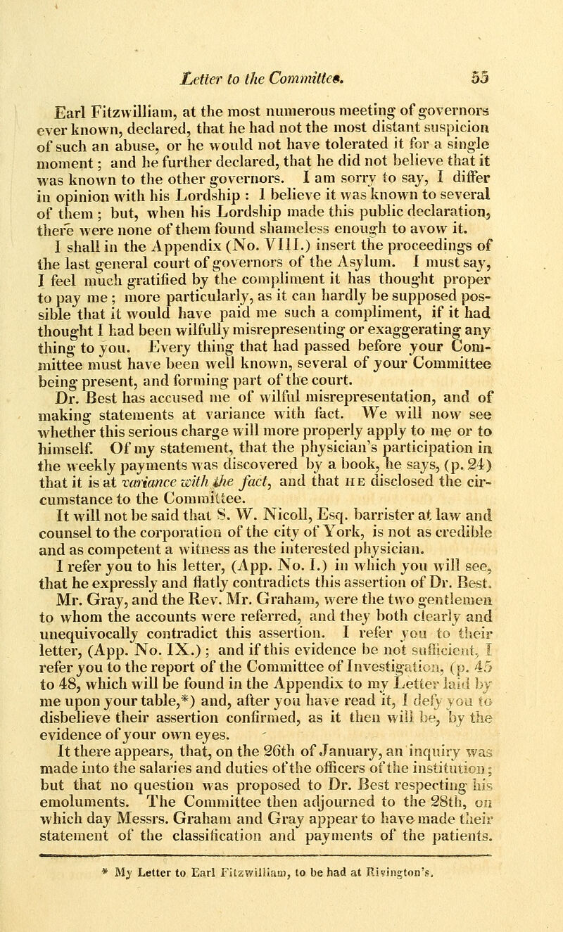 Earl Fitzwllliam, at the most numerous meeting of governors ever known, declared, that he had not the most distant suspicion of such an abuse, or he would not have tolerated it for a single moment; and he further declared, that he did not believe that it was known to the other governors. 1 am sorry to saj, I differ in opinion with his Lordship : 1 believe it was known to several of them ; but, when his Lordship made this public declaration, there were none of them found shameless enough to avow it. I shall in the Appendix (No. VIII.) insert the proceedings of the last general court of governors of the Asjlum. I must say, I feel much gratified by the compliment it has thought proper to pay me ; more particularly, as it can hardly be supposed pos- sible that it would have paid me such a compliment, if it had thought I had been wilfully misrepresenting or exaggerating any thing to you. Every thing that had passed before your Com- mittee must have been well known, several of your Committee being present, and forming part of the court. Dr. Best has accused me of wilful misrepresentation, and of making statements at variance with fact. We will now see w^hether this serious charge will more properly apply to me or to himself. Of my statement, that the physician's participation in the w eekly payments was discovered by a book, he says, (p. 24) that it is at variance withihe fact, and that he disclosed the cir- cumstance to the Committee. It will not be said that 8. W. Nicoll, Esq. barrister at law and counsel to the corporation of the city of York, is not as credible and as competent a witness as the interested physician. I refer you to his letter, (App. No. I.) in which you will see, that he expressly and flatly contradicts this assertion of Dr. Best. Mr. Gray, and the Rev. Mr. Graham, were the two gentlemen to whom the accounts were referred, and they both clearly and unequivocally contradict this assertion. I refer you to their letter, (App. No. IX.) ; and if this evidence be not sufiicient,, I refer you to the report of the Committee of Investigation, (p. 45 to 48, which will be found in the Appendix to my Letter laid hy me upon your table,*) and, after you have read it, I defy you to disbelieve their assertion confirmed, as it then will be, by the evidence of your own eyes. It there appears, that, on the 26th of January, an inquiry was made into the salaries and duties of the officers of the institution; but that no question was proposed to Dr. Best respecting his emoluments. The Committee then adjourned to the 28th, on which day Messrs. Graham and Gray appear to have made their statement of the classification and payments of the patients. * Mj LeUer to Earl Fitzwilliam, to be had at Jlivington's.