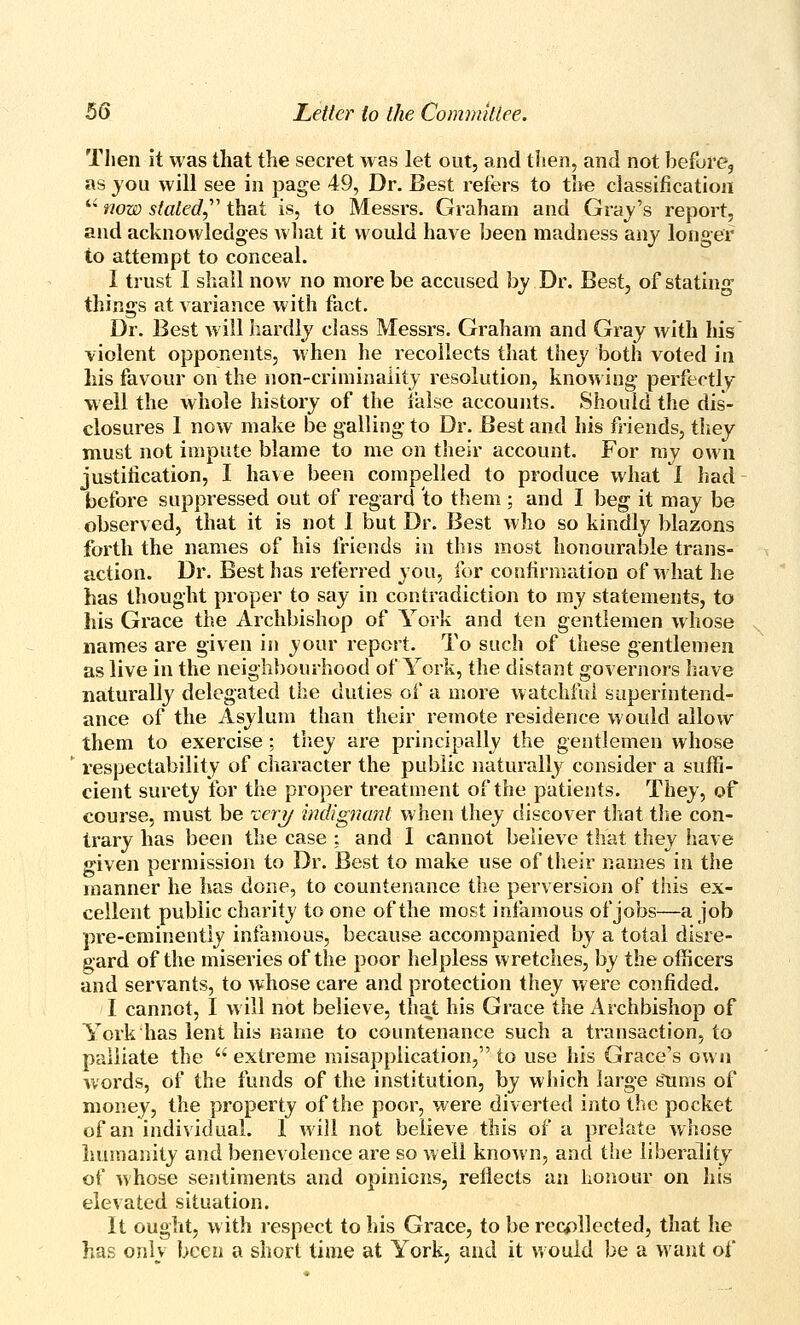 Then it was that the secret was let out, and then, and not before, as jou will see in page 49, Dr. Best refers to the classification '• tww staled,' that is, to Messrs. Graham and Grab's report, and acknowledges what it would have been madness anj longer to attempt to conceal. I trust I shall now no more be accused by Dr. Best, of stating things at variance with fact. Dr. Best Avill hardly class Messrs. Graham and Gray with his violent opponents, w hen he recollects that they both voted in his favour on the non-criminality resolution, knowing perfectly well the whole history of the false accounts. Should the dis- closures I now make be galling to Dr. Best and his friends, they must not impute blame to me on their account. For ray own justification, I have been compelled to produce what I had before suppressed out of regard to them ; and I beg it may be observed, that it is not 1 but Dr. Best who so kindly blazons forth the names of his friends in this most honourable trans- action. Dr. Best has referred you, for confirmation of what he has thought proper to say in contradiction to my statements, to his Grace the Archbishop of York and ten gentlemen whose names are given in your report. To such of these gentlemen as live in the neighbourhood of York, the distant governors liave naturally delegated the duties of a more watchful saperintend- ance of the Asylum than their remote residence would allow them to exercise; tliey are principally the gentlemen whose respectability of character the public naturally consider a suffi- cient surety for the proper treatment of the patients. They, of course, must be ^eri/ indignant when they discover that tlie con- trary has been the case : and I cannot believe that they !iave given permission to Dr. Best to make use of their names in the manner he has done, to countenance the perversion of this ex- cellent public charity to one of the most infamous of jobs—a job pre-eminently infamous, because accompanied by a total disre- gard of the miseries of the poor helpless wretches, by the officers and servants, to whose care and protection they were confided. I cannot, I w ill not believe, that his Grace the Archbishop of York has lent his name to countenance such a transaction, to palliate the  extreme misapplication, to use his Grace's own words, of the funds of the institution, by which large stinis of money, the property of the poor, were diverted into the pocket of an individual. 1 will not believe this of a prelate whose liumanity and benevolence are so well known, and the liberality of whose sentiments and opinions, reflects an honour on his elevated situation. It ought, w ith respect to his Grace, to be recollected, that he has only been a short time at York, and it would be a want of