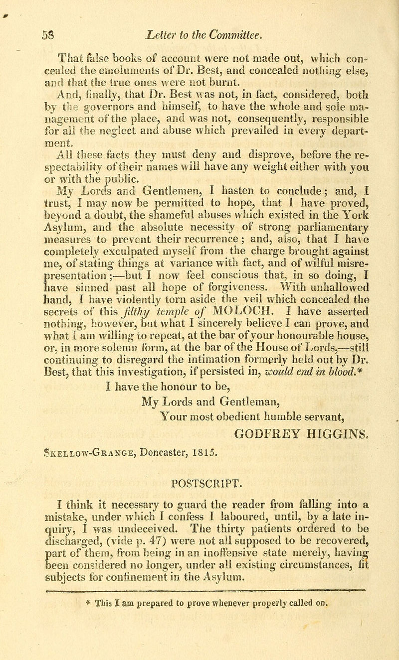 Tliat false books of account were not made out, which con- cealed the emoluments of Dr. Best, and concealed nothing else, and that the true ones were not burnt. And, finally, that Dr. Best was not, in fact, considered, both by tlie governors and himself, to have the whole and sole ma- nagement of the place, and was not, consequently, responsible for all the neglect and abuse which prevailed in every depart- ment. All these facts they must deny and disprove, before the re- spectability of their names will have any weight either with you or with the public. My Lords and Gentlemen, I hasten to conclude; and, I trust, I may now be permitted to hope, that I have proved, beyond a doubt, the shameful abuses which existed in the York Asylum, and the absolute necessity of strong parliamentary measures to prevent their recurrence; and, also, that I have completely exculpated myself from the charge brought against me, of stating things at variance with fact, and of wilful misre- presentation ;—but I now feel conscious that, in so doing, I have sinned past all hope of forgiveness. With luihallowed hand, I have violently torn aside the veil which concealed the secrets of this filthz/ temple of MOLOCH. I have asserted nothing, however, but what I sincerely believe I can prove, and what I am willing to repeat, at the bar of your honourable house, or, in more solemn form, at the bar of the House of Lords,—still continuing to disregard the intimation formerly held out by Dr. Bestj that this investigation, if persisted in, would end in blood.* I have the honour to be, My Lords and Gentleman, Your most obedient humble servant, GODFREY HIGGINS. Skellow-Grange, Doncaster, 1815. POSTSCRIPT. I think it necessary to guard the reader from falling into a mistake, under which I confess I laboured, until, by a late in- quiry, I was undeceived. The thirty patients ordered to be discharged, (vide p. 47) were not all supposed to be recovered, part of them, from being in an inoffensive state merely, having been considered no longer, under all existing circumstances, fit subjects for confinement in the Asylum. * This I am prepared to prove whenever properly called on.
