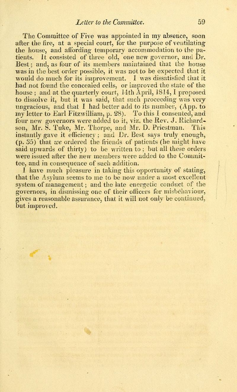 The Committee of Five was appointed in ray absence, soon after the fire, at a special court, for the purpose of ventilating the house, and affording- temporary accommodation to the pa- tients. It consisted of three old, one new governor, and Dr. Best; and, as four of its members maintained that the house was in the best order possible, it was not to be expected that it would do much for its improvement. I was dissatisfied that it had not found the concealed cells, or improved the state of the house ; and at the quarterly court, i4th April, 1814,1 proposed to dissolve it, but it was said, that such proceeding* was very ungracious, and that I had better add to its number, (App. to my letter to Earl Fitzwilliam, p. 28). To this I consented, and four new governors were added to it, viz. the Rev. J. Richard- son, Mr. S. Tuke, Mr. Thorpe, and Mr. D. Priestman. This instantly gave it efficiency ; and Dr. Best says truly enough, (p. 35) that we ordered the friends of patients (he might have said upwards of thirty) to be written to ; but all these orders were issued after the new members were added to the Commit- tee, and in consequence of such addition. I have much pleasure in taking this opportunity of stating, that the Asylum seems to me to be now under a most excellent system of management; and the late energetic conduct of the governors, in dismissing one of their officers for misbehaviour, gives a reasonable assurance, that it will not only be continued, but improved.