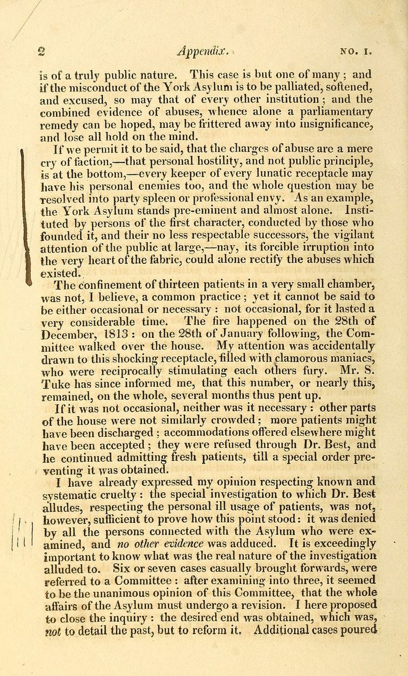 is of a truly public nature. This case is but one of many ; and if the misconduct of the York Asylum is to be palliated, softened, and excused, so may that of every other institution; and the combined evidence of abuses, whence alone a parliamentary remedy can be hoped, may be frittered away into insignificance, and lose all hold on the mind. If we permit it to be said, that the charges of abuse are a mere cry of faction,—that personal hostility, and not public principle, is at the bottom,—every keeper of every lunatic receptacle may have his personal enemies too, and the whole question may be Tesolved into party spleen or professional envy. As an example, the York Asylum stands pre-eminent and almost alone. Insti- tuted by persons of the first character, conducted by those who founded it, and their no less respectable successors, the vigilant attention of the public at large,—nay, its forcible irruption into the very heart of the fabric, could alone rectify the abuses which existed. The confinement of thirteen patients in a very small chamber, was not, I believe, a common practice; yet it cannot be said to be either occasional or necessary : not occasional, for it lasted a very considerable time. The fire happened on the 28th of December, 1813: on the 28tli of January following, the Com- mittee walked over the house. My attention was accidentally drawn to this shocking receptacle, filled with clamorous maniacs, who were reciprocally stimulating each otliers fury. Mr. S. Tuke has since informed me, that this number, or nearly this, remained, on the whole, several months thus pent up. If it was not occasional, neither was it necessary : other parts of the house were not similarly crowded; more patients might have been discharged : accommodations off*ered elsewhere might have been accepted ; they were refused through Dr. Best, and he continued admitting fresh patients, till a special order pre- venting it was obtained. I have already expressed my opinion respecting known and systematic cruelty : the special investigation to which Dr. Best alludes, respecting the personal ill usage of patients, was not, however, sufficient to prove how this point stood: it was denied by all the persons connected with the Asylum who were ex- amined, and no other evidence was adduced. It is exceedingly important to know what was the real nature of the investigation alluded to. Six or seven cases casually brought forwards, were referred to a Committee : after examining into three, it seemed to be the unanimous opinion of this Committee, that the whole affairs of the Asylum must undergo a revision. I here proposed to close the inquiry : the desired end was obtained, which was, not to detail the past, but to reform it. Additional cases poured