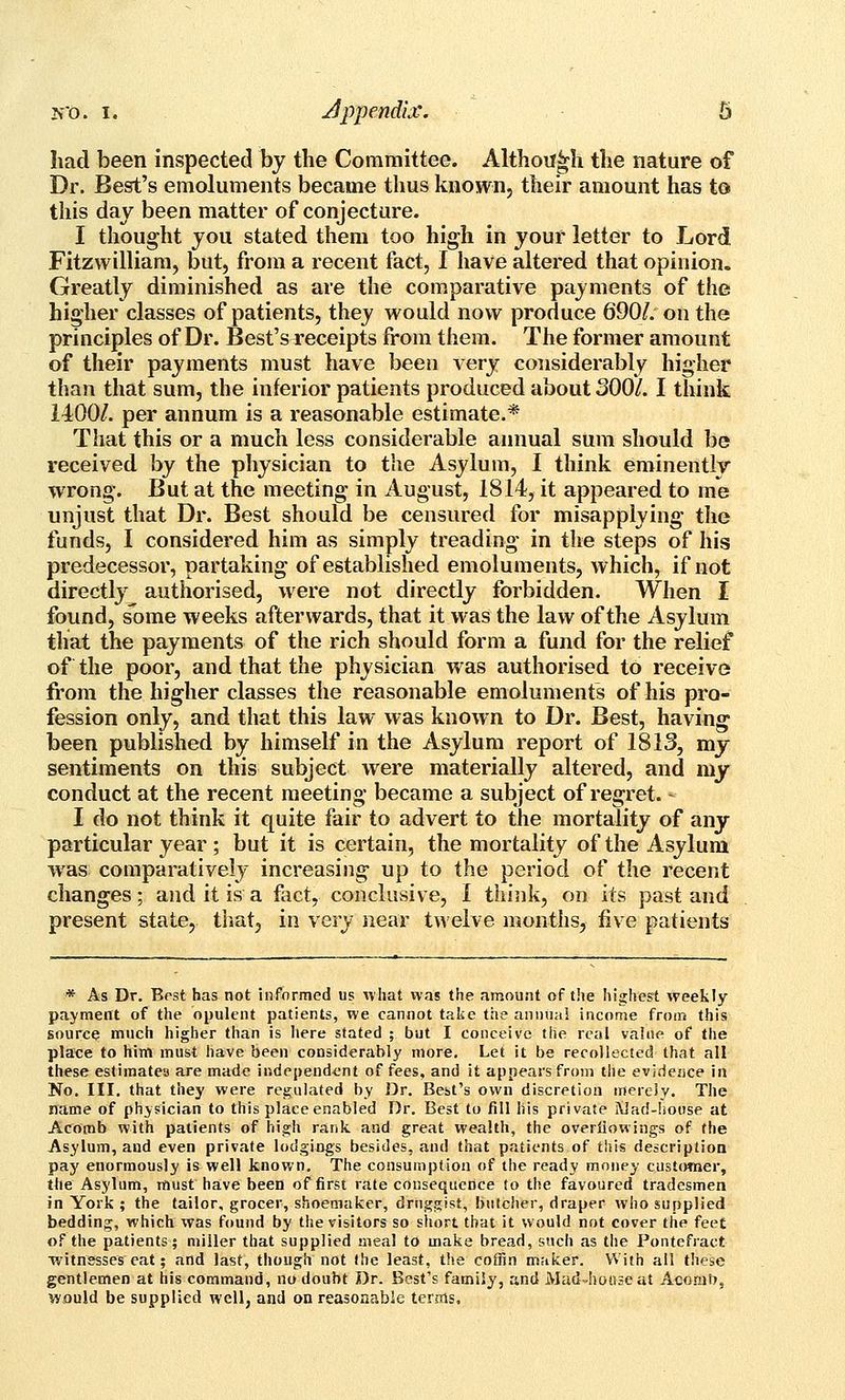 had been inspected hy the Committee. Although the nature of Dr. Best's emoluments became thus known, their amount has to this day been matter of conjecture. I thought jou stated them too high in your letter to Lord Fitzwilliam, but, from a recent fact, I have altered that opinion. Greatly diminished as are the comparative payments of the higher classes of patients, they would now produce Q901. on the principles of Dr. Best's receipts from them. The former amount of their payments must have been very considerably higher than that sum, the inferior patients produced about 300/. I think 1400/. per annum is a reasonable estimate.* That this or a much less considerable annual sum should be received by the physician to the Asylum, I think eminently wrong. But at the meeting in August, 1814, it appeared to me unjust that Dr. Best should be censured for misapplying the funds, I considered him as simply treading in the steps of his predecessor, partaking of established emoluments, which, if not directly authorised, were not directly forbidden. When I found, some weeks afterwards, that it was the law of the Asylum that the payments of the rich should form a fund for the relief of the poor, and that the physician was authorised to receive from the higher classes the reasonable emoluments of his pro- fession only, and that this law was known to Dr. Best, having been published by himself in the Asylum report of 1813, mj sentiments on this subject were materially altered, and my conduct at the recent meeting became a subject of regret. - I do not think it quite fair to advert to the mortality of any particular year; but it is certain, the mortality of the Asylum was comparatively increasing up to the period of the recent changes; and it is a fact, conclusive, I thijik, on its past and present state, that, in very near twelve months, five patients * As Dr. Best has not informed us what was the amount of the highest weekly payment of the opulent patients, we cannot take the annual income from this source much higher than is here stated ; but I conceive tiie real value of the place to him must have been considerably more. Let it be recollected that all these estimates are made independ^-nt of fees, and it appears from tlie evidence in No. III. that thej' were regulated by Dr. Best's own discretion merely. The name of physician to this place enabled Dr. Best to fill his private Wad-hoose at Acorob with patients of hia;h rank and great wealth, the overliowings of the Asylum, and even private lodgings besides, and that patients of this description pay enormously is well known. The consumption of the ready money customer, the Asylum, must have been of first rate consequence to the favoured tradesmen in York ; the tailor, grocer, shoemaker, druggist, butcher, draper who supplied bedding, which was found by tlie visitors so short that it would not cover the feet of the patients; miller that supplied meal to make bread, such as tiie Pontefract witnesses eat; and last, though not (he least, the coffin maker. With all these gentlemen at his command, no doubt Dr. Best's family, and Madvhoaseat Aconiij, would be supplied well, and on reasonable terms.