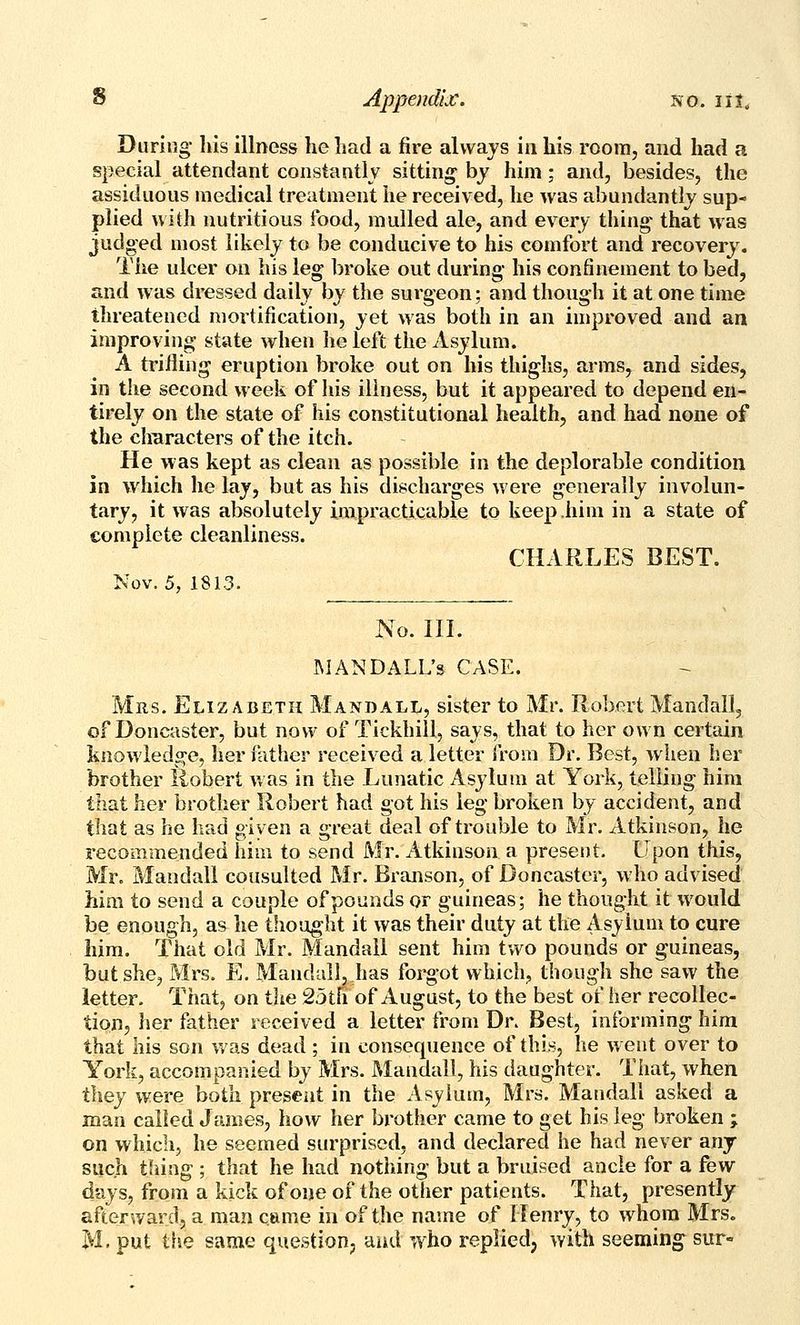 During Iris illness he had a fire always in his room, and had a special attendant constantly sitting by him; and, besides, the assiduous medical treatment lie received, he was abundantly sup- plied with nutritious food, mulled ale, and every thing that was judged most likely to be conducive to his comfort and recovery. The ulcer on his leg broke out during his confinement to bed, and was dressed daily by the surgeon; and though it at one time threatened mortification, yet was both in an improved and an improving state when he left the Asylum. A trifling eruption broke out on his thighs, arms, and sides, in the second week of his illness, but it appeared to depend en- tirely on the state of his constitutional health, and had none of the clraracters of the itch. He was kept as clean as possible in the deplorable condition in which he lay, but as his discharges were generally involun- tary, it was absolutely impracticable to keep him in a state of complete cleanliness. CHARLES BEST. Nov. 5, 1813. No. III. WANDALL's CASE. Mrs. Elizabeth Mandall, sister to Mr. Robert Mandall, of Doncaster, but now of Tickhiil, says, that to her own certain knowledge, her father received a letter from Dr. Best, when her brother Robert Vr as in the Lunatic Asylum at York, telling him that her brother Robert had got his leg broken by accident, and that as he had given a great deal of trouble to Mr. Atkinson, he recommended him to send Mr. Atkinson a present. Upon this, Mr. Mandall cousulted Mr. Branson, of Doncaster, who advised him to send a couple of pounds or guineas; he thought it would be enough, as he thought it was their duty at the Asylum to cure him. That old Mr. Mandall sent him two pounds or guineas, but she, Mrs. E. Mandall, has forgot which, though she saw the letter. That, on the 25tfi of August, to the best of her recollec- tion, her father received a letter from Dr. Best, informing him that his son v*'as dead; in consecpience of this, he went over to York, accompanied by Mrs. Mandall, his daughter. That, when they were both present in the Asylum, Mrs. Mandall asked a man called James, how her brother came to get his leg broken ; on which, he seemed surprised, and declared he had never any such thing ; that he had nothing but a bruised ancle for a few days, from a kick of one of the other patients. That, presently afterward, a man came in of the name of Henry, to whom Mrs. M. put the same question, and who replied, with seeming sur-