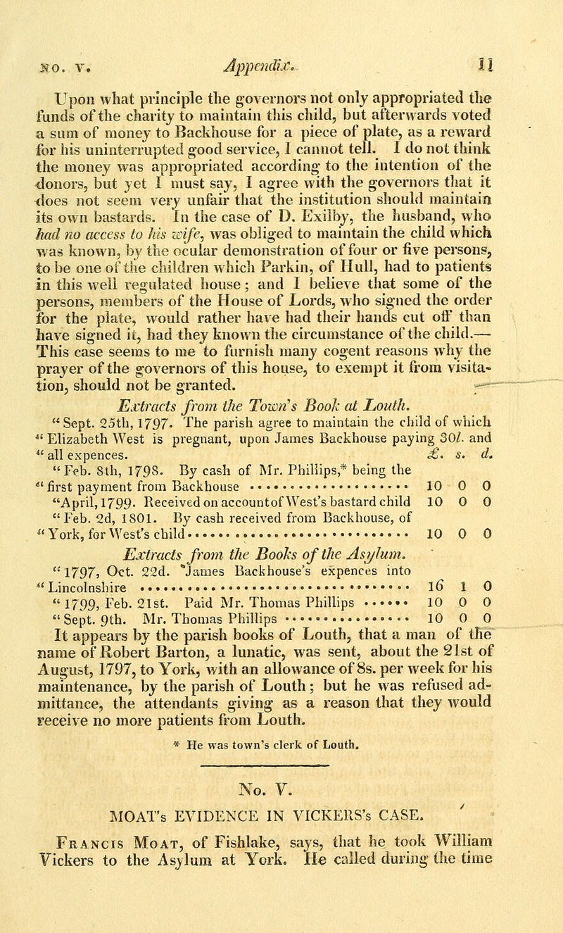 Upon what principle the governors not only appropriated the funds of the charitj to maintain this child, but afterwards voted a sum of money to Backhouse for a piece of plate, as a reward for his uninterrupted good service, I cannot tell. I do not think the money was appropriated according- to the intention of the honors, but yet I must say, I agree with the governors that it <loes not seem very unfair that the institution should maintain its own bastards. In the case of D. Exilby, the husband, who had no access to his unfe, was obliged to maintain the child which was known, by the ocular demonstration of four or five persons, to be one of the children which Parkin, of Hull, had to patients in this well regulated house; and I believe that some of the persons, members of the House of Lords, who signed the order for the plate, would rather have had their hands cut off than have signed it, had they known the circumstance of the child.— This case seems to me to furnish many cogent reasons why the prayer of the governors of this house, to exempt it from visita~ tion, should not be granted. Extracts from the Towii's Book at Louth. Sept. 25th, 1797. The parish agree to maintain the child of which ^' Elizabeth West is pregnant, upon James Backhouse paying 30Z. and ^' all expences. £' s. d. Feb. Sth, 179s. By cash of Mr. Phillips* being the *'first payment from Backhouse • 10 0 0 April, 1799. Received on accountofWest's bastard child 10 0 0 Feb. 2d, 1801. By cash received from Backhouse, of  York, for West's child 10 0 0 Extracts from the Boohs of the Asylum.  i-797j Oct. 22d. *James Backhouse's expences into ^'Lincolnshire •• l6 1 0  1799, Feb. 21st. Paid Mr. Thomas Phillips 10 0 0 Sept. 9th. Mr. Thomas Phillips 10 0 0 It appears by the parish books of Louth, that a man of the name of Robert Barton, a lunatic, was sent, about the 21st of August, 1797, to York, with an allowance of 8s. per week for his maintenance, by the parish of Louth; but he was refused ad- mittance, the attendants giving' as a reason that they would receive no more patients from Louth. * He was town's clerk of Louth. No. Y. MOAT's EVIDENCE IN VlCKERS's CASE. Francis Moat, of Fishlake, says, that he took William Yickers to the Asylum at York. He called during the time
