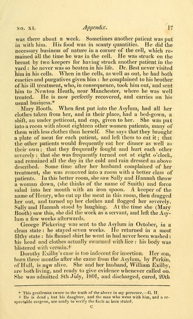 was there about a week. Sometimes another patient was put in with hira. His food was in scanty quantities. He did the necessary business of nature in a corner of the cell, which re- mained all the time he was in the cell. He was struck on the breast by two keepers for having' struck another patient in the yard : he never was so beaten in his life. Dr. Best never visited him in his cells. When in the cells, as well as out, he had both emetics and purgatives given him : he complained to his brother of his ill treatment, who, in consequence, took him out, and sent him to Newton Heath, near Manchester, where he was well treated. He is now perfectly recovered, and carries on his usual business.* Mary Booth. When first put into the Asylum, had all her clothes taken from her, and in their place, had a bed-gown, a shift, an under petticoat, and cap, given to her. She was put into a room with about eighteen other women patients, many of them with less clothes than herself. She says that they brought a plate of meat for each patient, and left them to eat it; that the other patients would frequently eat her dinner as well as their own; that they frequently fought and hurt each other severely; that she was frequently turned out at eight o'clock, and remained all the day in the cold and rain dressed as above described. Some time after her husband complained of her treatment, she was removed into a room with a better class of patients. In this better room, she saw Sally and Hannah throw a woman down, (she thinks of the name of Smith) and force salad into her mouth with an iron spoon. A keeper of the name of Henry, who cut up the meat in this room, then dragged her out, and turned up her clothes and flogged her severely. Sally and Hannah stood by laughing. At the time she (Mary Booth) saw this, she did the work as a servant, and left the Asy- lum a few weeks afterwards. George Pickering was sent to the Asylum in October, in a clean state: he stayed seven weeks. He returned in a most filthy state : his flannel shirt he went in had never been washed: his head and clothes actually swarmed with lice : his body was blistered with vermin.t Dorothy Exilby's case is too indecent for insertion. Her son, born three months after she came from the Asylum, by Parkin, of Hull, is n9w alive. She and her husband, William Exilby, are both living, and ready to give evidence whenever called on. She was admitted 8th July, 1801, and discharged, cured, 20th * This gentleman swore to the truth of the above in my presence,—G, II. f He is dead ; but his daughter, and the man who went with him, and a re- spectable surgeon, are ready to verify the facts as here stated, C