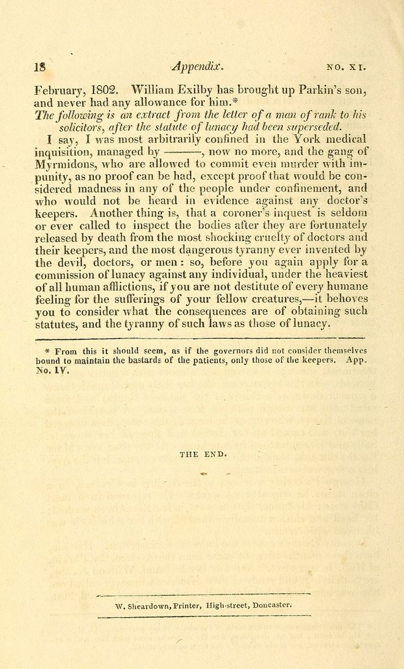 February, 1802. William Exilby has brought up Parkin's son, and never had any allowance for him.* The following is an extract from the letter of a man ofranh to his solicitors^ after the statute of lunacy had been superseded. I say, I was most arbitrarily confined in the York medical inquisition, managed by , now no more, and the gang of Myrmidons, who are allowed to commit even murder with im- punity, as no proof can be had, except proof that would be con- sidered madness in any of the people under confinement, and who would not be heard in evidence against any doctor's keepers. Another thing is, that a coroner's inquest is seldom or ever called to inspect the bodies after they are fortunately released by death from the most shocking cruelty of doctors and their keepers, and the most dangerous tyranny ever invented by the devil, doctors, or men : so, before you again apply for a commission of lunacy against any individual, under the heaviest of all human afflictions, if you are not destitute of every humane feeling for the sufferings of your fellow creatures,—it behoves you to consider what the consequences are of obtaining such statutes, and the tyranny of such laws as those of lunacy. * From this it should seem, as if the governors did not consider themselves bound to maintain the bastards of the patients, only those of the keepers. App. No. IV. THE END. W. Sheardown, Printer, High-street, Doucaster.