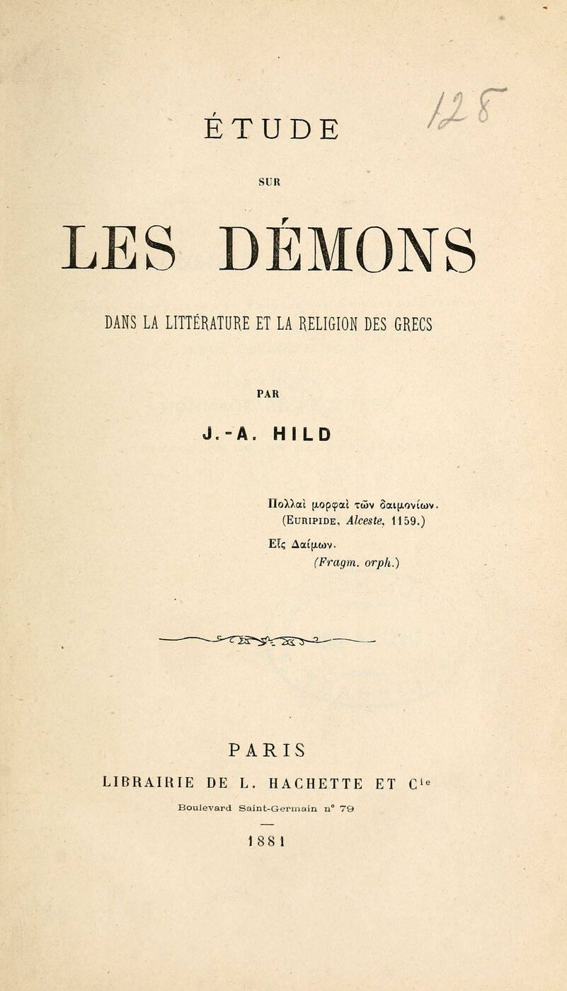 //r SUR LES DÉMONS DANS LA LITTÉRATUKE ET LA RELIGION DES GRECS PAR J.-A. HILD IloXXat [Aopcpac twv ôai[AOviwv. (EuniPiDE, Alceste, 1159.) ET; Aai[X(ov. (Fragm. orph.) PARIS LIBRAIRIE DE L. HACHETTE ET C'« Boulevard Saint-Gerinain n° 79 188 1