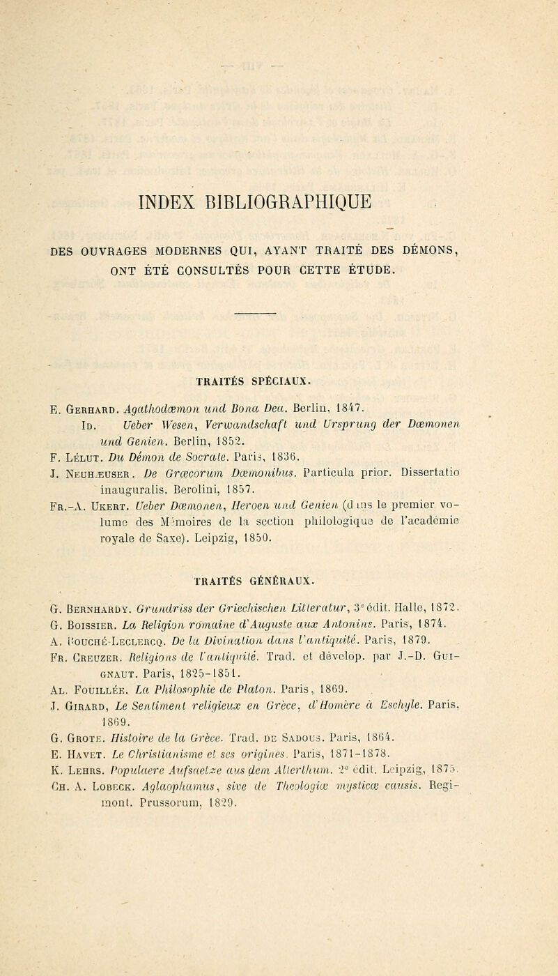 INDEX BIBLIOGRAPHIQUE DES OUVRAGES MODERNES QUI, AYANT TRAITÉ DES DÉMONS, ONT ÉTÉ CONSULTÉS POUR CETTE ÉTUDE. TRAITÉS SPÉCIAUX. E, Gerhard. Àgatliodœmon uiul Bona Dea. Berlin, 1847. Id. Ueber Wesen, Verwandschaft iind Ursprung der Dœmonen luid Genieri. Berlin, 1852. F. LÉLUT. Du Démon de Sacrale. Pavii, 1836. J. NEUH.EUSER. De Grcecorum Dœmoiiibus. Particula prier. Dissertatio inauguralis. Berolini, 1857. Fr.-A. Ukert. Ueber Dœmonen, Heroen uud Genien (d ais le premier vo- lume des M>moires de la section philologique de l'académie royale de Saxe). Leipzig, 1850. TRAITÉS GÉNÉRAUX. G. Bernhardy. Grundriss der Griechischen Litteratur, 3édit. Halle, 1872. G. BoissiER. La Religion romaine d'Auguste aux Antonins. Paris, 1874. A. iioucHii-LECLEncQ. De la Divination dans l'antiquité. Paris, 1879. B'r. Crel'zer. Religions de l'antiquité. Trad. et dévclop. par J.-D. Gui- GNAUT. Paris, 1825-1851. Al. Fouillée. La Philosophie de Platon. Paris, 1869. J. Girard, Le Sentiment religieux en Grèce, d'Homère à Eschijle. Paris, 1869. G. Grotk. Histoire de la Grèce. Trad. de Sadous. Paris, 1864. E. Havet. Le Christianisme et ses origines. Paris, 1871-1878. K. Lehrs. Populaere Aufsaetze ausdem Allerthum. i' édil. Leipzig, 1875. '■;h. a. Lobeck. Aglaophamus, sive de Thcologiœ mjsticœ causis. Regi- inont. Prussorum, 1829.