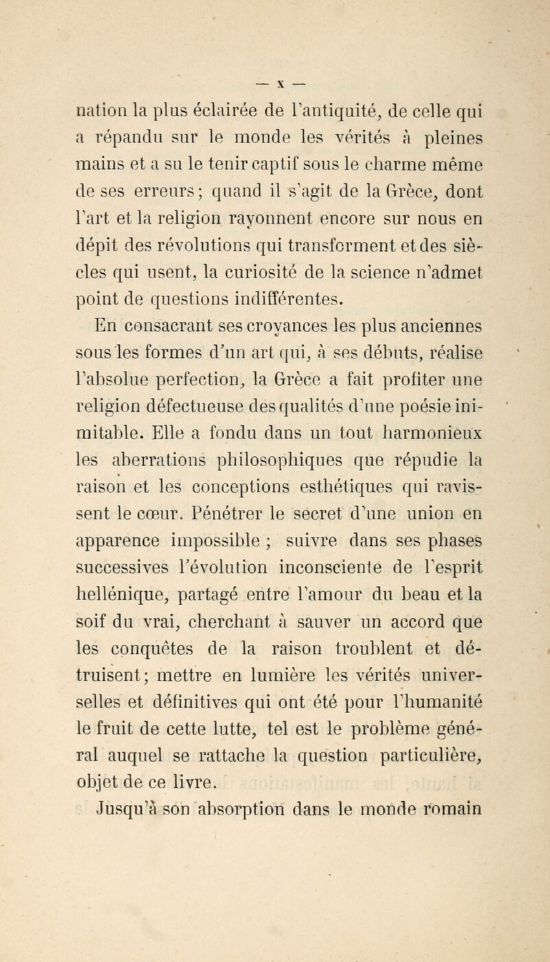 nation la plus éclairée de Tantiquité, de celle qui a répandu sur le monde les vérités à pleines mains et a su le tenir captif sous le charme même de ses erreurs; quand il s'agit de la Grèce, dont Tart et la religion rayonnent encore sur nous en dépit des révolutions qui transforment et des siè- cles qui usent, la curiosité de la science n'admet point de questions indifférentes. En consacrant ses croyances les plus anciennes sous les formes d'un art qui, à ses débuts, réalise Tabsolue perfection, la Grèce a fait profiter une religion défectueuse des qualités d'une poésie ini- mitable. Elle a fondu dans un tout harmonieux les aberrations philosophiques que répudie la raison et les conceptions esthétiques qui ravis- sent le cœur. Pénétrer le secret d'une union en apparence impossible ; suivre dans ses phases successives révolution inconsciente de Fesprit hellénique, partagé entre Tamour du beau et la soif du vrai, cherchant à sauver un accord que les conquêtes de la raison troublent et dé- truisent; mettre en lumière les vérités univer- selles et définitives qui ont été pour Thumanité le fruit de cette lutte, tel est le problème géné- ral auquel se rattache la question particulière, objet de ce livre. Jusqu'à son absorption dans le monde romain
