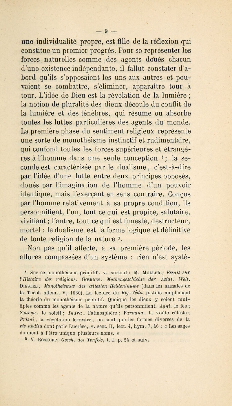 une individualité propre, est fille de la réflexion qui constitue un premier progrès. Pour se représenter les forces naturelles comme des agents doués chacun d'une existence indépendante, il fallut constater d'a- bord qn'ils s'opposaient les uns aux autres et pou- vaient se combattre, s'éliminer, apparaître tour à tour. L'idée de Dieu est la révélation de la lumière ; la notion de pluralité des dieux découle du conflit de la lumière et des ténèbres, qui résume ou absorbe toutes les luttes particulières des agents du monde. La première phase du sentiment religieux représente une sorte de monothéisme instinctif et rudimentaire, qui confond toutes les forces supérieures et étrangè- res à l'homme dans une seule conception i; la se- conde est caractérisée par le duahsme, c'est-à-dire par l'idée d'une lutte entre deux principes opposés, doués par l'imagination de l'homme d'un pouvoir identique, mais l'exerçant en sens contraire. Conçus par l'homme relativement à sa propre condition, ils personnifient, l'un, tout ce qui est propice, salutaire, vivifiant; l'autre, tout ce qui est funeste, destructeur, mortel : le dualisme est la forme logique et définitive de toute religion de la nature 2. Non pas qu'il affecte, à sa première période, les allures compassées d'un système : rien n'est systé- 1 Sur ce monothéisme primitif, v. surtout : M. Muller, Essais sur l'Histoire des religions. Guerres, Mythengeschichte der Asiat. Welt. DiESTEL, Monotheismus des œltesten Heidenthums (dans les Annales de la Tliéol. allem., V, 1860). La lecture du Eig-Véda justifie amplement la théorie du monothéisme primitif. Quoique les dieux y soient mul- tiples comme les agents de la nature qu'ils personnifient, Agni, le feu; Soiirya, le soleil; Indra, l'atmosphère; Varouna, la voûte céleste; Pris ni, la végétation terrestre, ne sont que les formes diverses de la vis ahdila dont parle Lucrèce, v. sect. II, lect. 4, hym. 7, 46 : « Les sages donnent à l'être unique plusieurs noms. » ' v. RosKOFF, Gesch. des Tenfels, t. I, p. 24 et suiv.