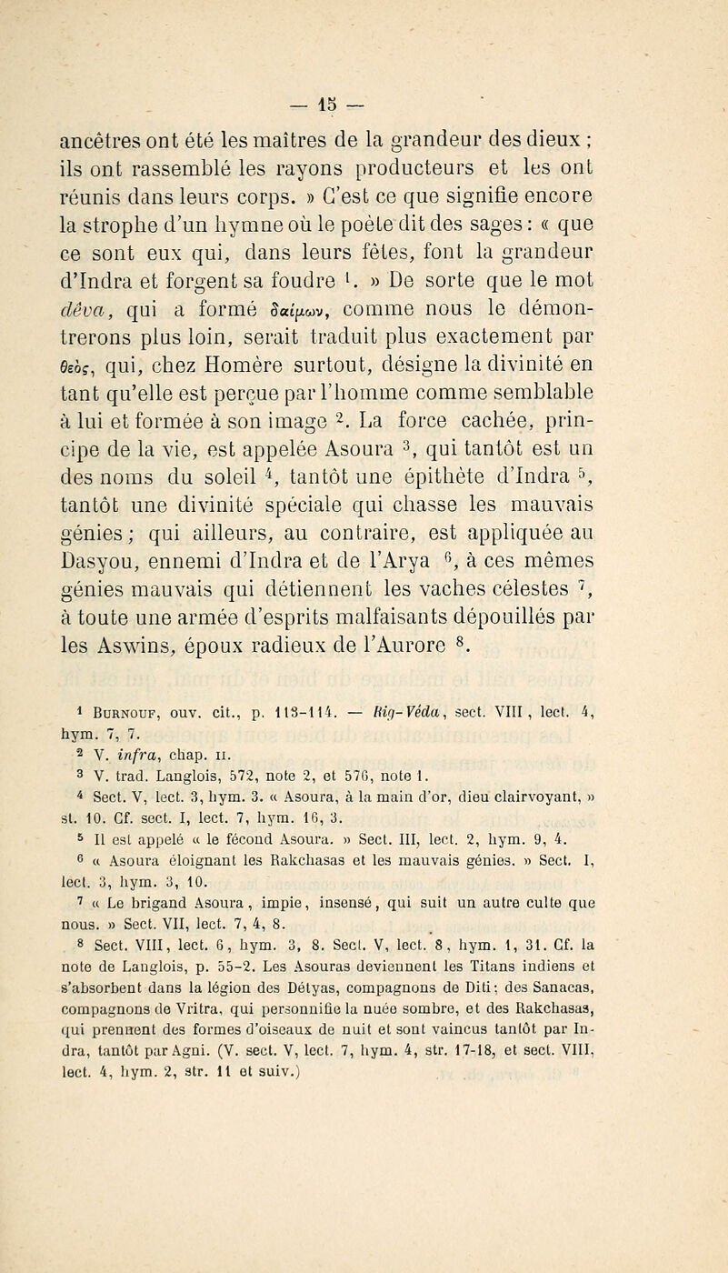 — 15 — ancêtres ont été les maîtres de la grandeur des dieux ; ils ont rassemblé les rayons producteurs et les ont réunis dans leurs corps. » C'est ce que signifie encore la strophe d'un hymne où le poète dit des sages : « que ce sont eux qui, dans leurs fêtes, font la grandeur d'Indra et forgent sa foudre •. » De sorte que le mot dêva, qui a formé 5atp,wv, comme nous le démon- trerons plus loin, serait traduit plus exactement par fieè?, qui, chez Homère surtout, désigne la divinité en tant qu'elle est perçue par l'homme comme semblable à lui et formée à son image 2. La force cachée, prin- cipe de la vie, est appelée Asoura 3, qui tantôt est un des noms du soleil ^, tantôt une épithète d'Indra ^, tantôt une divinité spéciale qui chasse les mauvais génies; qui ailleurs, au contraire, est appliquée au Dasyou, ennemi d'Indra et de l'Arya '', à ces mêmes génies mauvais qui détiennent les vaches célestes ^, à toute une armée d'esprits malfaisants dépouillés par les Aswins, époux radieux de l'Aurore ^. * BuRNOUF, ouv. cit., p. ItS-ll'i. — Hig-Véda, sect. VIII, lect. 4, hym. 7, 7. 2 V. infra, chap. ii. 3 V. trad. Langlois, 572, note 2, et 576, note 1. * Sect. V, lect. 3, liym. 3. « Asoura, à la main d'or, dieu clairvoyant, » st. 10. Cf. sect. I, lect. 7, hym. 16, 3. s II est appelé « le fécond Asoura. » Sect. III, lect. 2, hym. 9, 4. 6 « Asoura éloignant les Rakchasas et les mauvais génies. » Sect, I, lecl. 3, hym. 3, 10. ' a Le brigand Asoura, impie, insensé, qui suit un autre culte que nous. » Sect. VII, lect. 7, 4, 8. 8 Sect. VIII, lect. 6, hym. 3. 8. Secl. V, lect. 8, hym. 1, 31. Cf. la note de Langlois, p. 55-2. Les Asouras deviennent les Titans indiens et s'absorbent dans la légion des Détyas, compagnons de Diti; des Sanacas, compagnons de Vritra, qui personnifie la nuée sombre, et des Rakchasas, qui prennent des formes d'oiseaux de nuit et sont vaincus tantôt par In- dra, tantôt par Agni. (V. sect. V, lect. 7, hym. 4, str. 17-18, et sect. VIII,