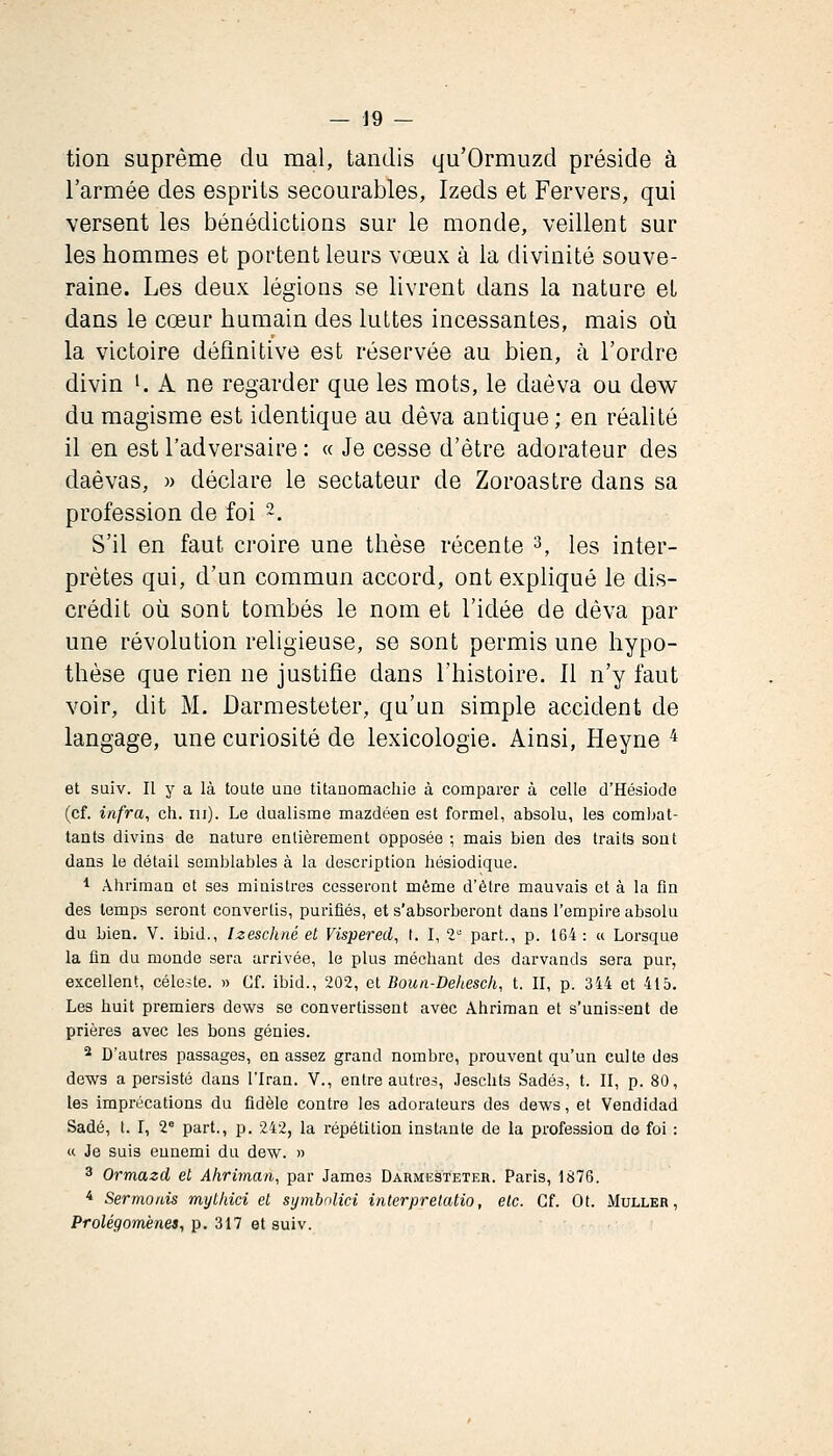 tion suprême du mal, tandis qu'Ormuzd préside à l'armée des esprits secourables, Izeds et Fervers, qui versent les bénédictions sur le monde, veillent sur les hommes et portent leurs vœux à la divinité souve- raine. Les deux légions se livrent dans la nature et dans le cœur humain des luttes incessantes, mais où la victoire définitive est réservée au bien, h l'ordre divin ^ A ne regarder que les mots, le daôva ou dew du magisme est identique au dêva antique; en réalité il en est l'adversaire : « Je cesse d'être adorateur des daèvas, » déclare le sectateur de Zoroastre dans sa profession de foi 2. S'il en faut croire une thèse récente 3, les inter- prètes qui, d'un commun accord, ont expliqué le dis- crédit où sont tombés le nom et l'idée de dêva par une révolution religieuse, se sont permis une hypo- thèse que rien ne justifie dans l'histoire. 11 n'y faut voir, dit M. Darmesteter, qu'un simple accident de langage, une curiosité de lexicologie. Ainsi, Heyne ^ et suiv. Il y a là toute une titauomachie à comparer à celle d'Hésiode (cf. infra, eh. m). Le dualisme mazdéen est formel, absolu, les comljat- tants divins de nature entièrement opposée ; mais bien des traits sont dans le détail semblables à la description hésiodique. 1 Âhriman et ses ministres cesseront même d'être mauvais et à la fin des temps seront convertis, purifiés, et s'absorberont dans l'empire absolu du bien. V. ibid., Izeschné et Vispered, t. I, 1 part., p. 164: « Lorsque la fin du monde sera arrivée, le plus méchant des darvands sera pur, excellent, céleste. » Cf. ibid., 202, el Boun-Dehesch, t. Il, p. 344 et 415. Les huit premiers dews se convertissent avec Ahriman et s'unissent de prières avec les bons génies. 2 D'autres passages, en assez grand nombre, prouvent qu'un culte des dews a persisté dans l'Iran. V., entre autres, .leschts Sadés, t. II, p. 80, les imprécations du fidèle contre les adorateurs des dews, et Vendidad Sadé, t. I, 2* part., p. 242, la répétition instante de la profession de foi : « Je suis ennemi du dew. » 3 Ormazd et Ahriman, par James Darmesteter. Paris, 1876. * Sermords mythici et symbnlici interprelatio, etc. Cf. Ot. Muller , Prolégomènes, p. 317 et suiv.