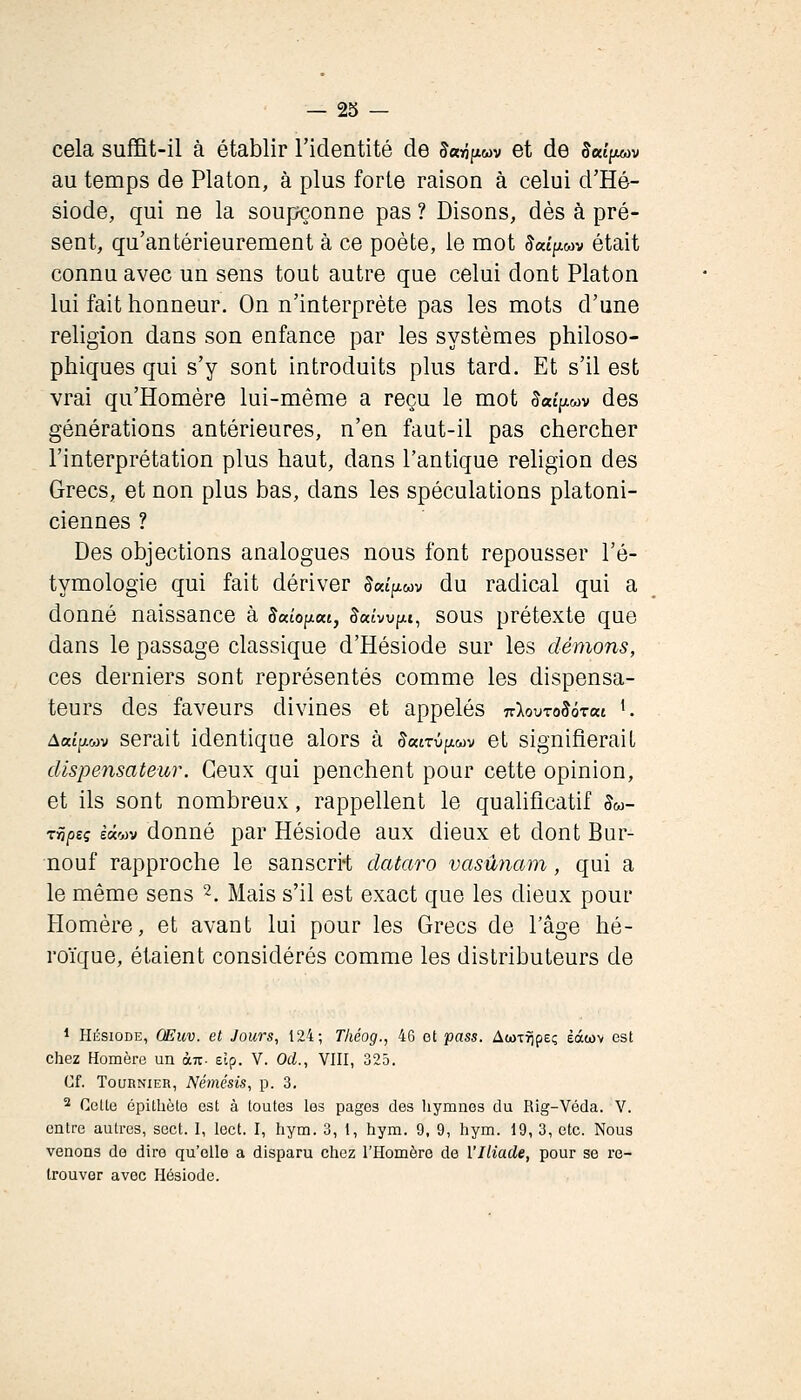 cela suffit-il à établir l'identité de 5«^|xwv et de 5«tpu»v au temps de Platon, à plus forte raison à celui d'Hé- siode, qui ne la soupçonne pas ? Disons, dès à pré- sent, qu'antérieurement à ce poète, le mot JaîpiMv était connu avec un sens tout autre que celui dont Platon lui fait honneur. On n'interprète pas les mots d'une religion dans son enfance par les systèmes philoso- phiques qui s'y sont introduits plus tard. Et s'il est vrai qu'Homère lui-même a reçu le mot Sac^wv des générations antérieures, n'en faut-il pas chercher l'interprétation plus haut, dans l'antique religion des Grecs, et non plus bas, dans les spéculations platoni- ciennes ? Des objections analogues nous font repousser l'é- tymologie qui fait dériver 5«tpiwv du radical qui a donné naissance à Jaîopat, 5«tvupM, sous prétexte que dans le passage classique d'Hésiode sur les démons, ces derniers sont représentés comme les dispensa- teurs des faveurs divines et appelés ■Klovro^àzai '. Aaîpwv serait identique alors à ^«tTûpiwv et signifierait dispensateur. Ceux qui penchent pour cette opinion, et ils sont nombreux, rappellent le qualificatif §m- rripsç èâojv douué par Hésiodo aux dieux et dont Bur- nouf rapproche le sanscri-t dataro vasûnam, qui a le même sens 2, Mais s'il est exact que les dieux pour Homère, et avant lui pour les Grecs de l'âge hé- roïque, étaient considérés comme les distributeurs de 1 HÉSIODE, Œuxi. et Jours, 124; Tliéog., 46 et pass. AwTîjpeç èàtov est chez Homère un an- elp. V. Od., VHI, 323. Cf. TouRNiER, Némésis, p. 3. 2 Cette épitliète est à toutes les pages des hymnes du Rig-Véda. V. entre autres, sect. I, lect. I, hym. 3, t, hym. 9, 9, hym. 19, 3, etc. Nous venons de dire qu'elle a disparu chez l'Homère de l'Iliade, pour se ie- Irouver avec Hésiode.