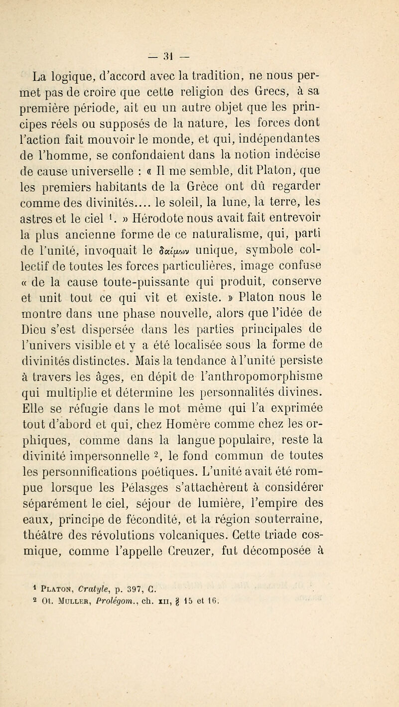 La logique, d'accord avec la tradition, ne nous per- met pas de croire que cette religion des Grecs, à sa première période, ait eu un autre objet que les prin- cipes réels ou supposés de la nature, les forces dont l'action fait mouvoir le monde, et qui, indépendantes de l'homme, se confondaient dans la notion indécise de cause universelle : « Il me semble, dit Platon, que les premiers habitants de la Grèce ont dû regarder comme des divinités.... le soleil, la lune, la terre, les astres et le ciel K » Hérodote nous avait fait entrevoir la plus ancienne forme de ce naturalisme, qui, parti de l'unité, invoquait le 5«t>wv unique, symbole col- lectif de toutes les forces particulières, image confuse « de la cause toute-puissante qui produit, conserve et unit tout ce qui vit et existe. » Platon nous le montre dans une phase nouvelle, alors que l'idée de Dieu s'est dispersée dans les parties principales de l'univers visible et y a été localisée sous la forme de divinités distinctes. Mais la tendance à l'unité persiste à travers les âges, en dépit de l'anthropomorphisme qui multiplie et détermine les personnahtés divines. Elle se réfugie dans le mot même qui l'a exprimée tout d'abord et qui, chez Homère comme chez les or- phiques, comme dans la langue populaire, reste la divinité impersonnelle 2, le fond commun de toutes les personnifications poétiques. L'unité avait été rom- pue lorsque les Pélasges s'attachèrent à considérer séparément le ciel, séjour de lumière, l'empire des eaux, principe de fécondité, et la région souterraine, théâtre des révolutions volcaniques. Cette triade cos- mique, comme l'appelle Greuzer, fut décomposée à * Platon, Cratyle, p. 397, G. 2 Ot. MuLLER, Prolégom., ch. m, g 15 et 16.