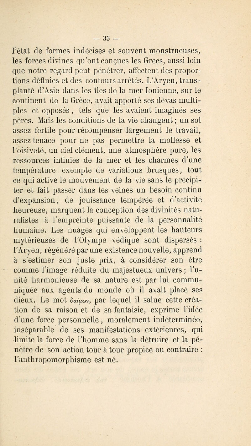 l'état de formes indécises et souvent monstrueuses, les forces divines qu'ont conçues les Grecs, aussi loin que notre regard peut pénétrer, affectent des propor- tions définies et des contours arrêtés. L'Aryen, trans- planté d'Asie dans les îles de la mer Ionienne, sur le continent de la Grèce, avait apporté ses dêvas multi- ples et opposés, tels que les avaient imaginés ses pères. Mais les conditions de la vie changent ; un sol assez fertile pour récompenser largement le travail, assez tenace pour ne pas permettre la mollesse et l'oisiveté, un ciel clément, une atmosphère pure, les ressources infinies de la mer et les charmes d'une température exempte de variations brusques, tout ce qui active le mouvement de la vie sans le précipi- ter et fait passer dans les veines un besoin continu d'expansion, de jouissance tempérée et d'activité heureuse, marquent la conception des divinités natu- ralistes à l'empreinte puissante de la personnalité humaine. Les nuages qui enveloppent les hauteurs mytérieuses de l'Olympe védique sont dispersés : l'Aryen, régénéré par une existence nouvelle, apprend à s'estimer son juste prix, à considérer son être comme l'image réduite du majestueux univers ; l'u- nité harmonieuse de sa nature est par lui commu- niquée aux agents du monde où il avait placé ses dieux. Le mot ^aîpwv, par lequel il salue cette créa- tion de sa raison et de sa fantaisie, exprime l'idée d'une force personnelle, moralement indéterminée, inséparable de ses manifestations extérieures, qui •hmite la force de l'homme sans la détruire et la pé- nètre de son action tour à tour propice ou contraire : l'anthropomorphisme est né.