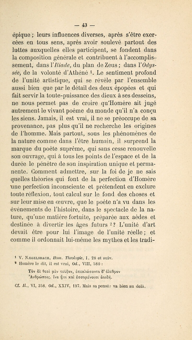 épique ; leurs influences diverses, après s'être exer- cées en tous sens, après avoir soulevé partout des luttes auxquelles elles participent, se fondent dans la composition générale et contribuent à l'accomplis- sement, dans VIliade, du plan de Zeus ; dans l'Odys- sée, de la volonté d'Athéné i. Le sentiment profond de l'unité artistique, qui se révèle par l'ensemble aussi bien que par le détail des deux épopées et qui fait servir la toute-puissance des dieux à ses desseins, ne nous permet pas de croire qu'Homère ait jugé autrement le vivant poème du monde qu'il n'a conçu les siens. Jamais, il est vrai, il ne se préoccupe de sa provenance, pas plus qu'il ne recherche les origines de l'homme. Mais partout, sous les phénomènes de la nature comme dans l'être humain, il surprend la marque du poète suprême, qui sans cesse renouvelle son ouvrage, qui à tous les points de l'espace et de la durée le pénètre de son inspiration unique et perma- nente. Comment admettre, sur la foi de je ne sais quelles théories qui font de la perfection d'Homère une perfection inconsciente et prétendent en exclure toute réflexion, tout calcul sur le fond des choses et sur leur mise en œuvre, que le poète n'a vu dans les événements de l'histoire, dans le spectacle de la na- ture, qu'une matière fortuite, préparée aux aèdes et destinée à divertir les âges futurs 2 ? L'unité d'art devait être pour lui l'image de l'unité réelle ; et comme il ordonnait lui-même les mythes et les tradi- 1 V. NiEGEL3BACH, HoïTi. Theologîe, I, 28 et suiv. * Homère le dit, il est vrai, Od., VIII, 580 : Tôv 8è fieol p-sv -reùÇav, 67r£x),waavTo 8' ôXeôfov 'AvOpwTTOtç, l'va ^lït xat ècrcrofxévoiat àoiô-/]. Cf. IL, VI, 358. Od., XXIV, 197. Mais sa penséj va bien au delà.