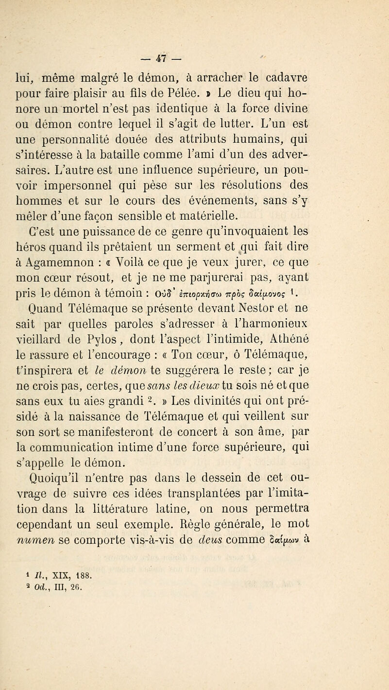 lui, même malgré le démon, à arracher le cadavre pour faire plaisir au fils de Pelée. > Le dieu qui ho- nore un mortel n'est pas identique à la force divine ou démon contre lequel il s'agit de lutter. L'un est une personnalité douée des attributs humains, qui s'intéresse à la bataille comme l'ami d'un des adver- saires. L'autre est une influence supérieure, un pou- voir impersonnel qui pèse sur les résolutions des hommes et sur le cours des événements, sans s'y mêler d'une façon sensible et matérielle. C'est une puissance de ce genre qu'invoquaient les héros quand ils prêtaient un serment et ^qui fait dire à Agamemnon : <t Voilà ce que je veux jurer, ce que mon cœur résout, et je ne me parjurerai pas, ayant pris le démon à témoin : oùS' èmop^-ôaM -npoç Sai^iovoç ^. Quand Télémaque se présente devant Nestor et ne sait par quelles paroles s'adresser à l'harmonieux vieillard de Pylos, dont l'aspect l'intimide, Athéné le rassure et l'encourage : « Ton cœur, ô Télémaque, t'inspirera et le démonte suggérera le reste; car je ne crois pas, certes, que sans les dieux tu sois né et que sans eux tu aies grandi 2. » Les divinités qui ont pré- sidé à la naissance de Télémaque et qui veillent sur son sort se manifesteront de concert à son âme, par la communication intime d'une force supérieure, qui s'appelle le démon. Quoiqu'il n'entre pas dans le dessein de cet ou- vrage de suivre ces idées transplantées par l'imita- tion dans la littérature latine, on nous permettra cependant un seul exemple. Règle générale, le mot numen se comporte vis-à-vis de deus comme S«(p.wv à 1 II., XIX, 18 2 Od., III, 26.