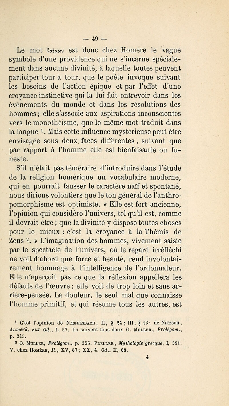 Le mot Swt'fiwv est donc chez Homère le vague symbole d'une providence qui ne s'incarne spéciale- ment dans aucune divinité, à laquelle toutes peuvent participer tour à tour, que le poète invoque suivant les besoins de l'action épique et par l'effet d'une croyance instinctive qui la lui fait entrevoir dans les événements du monde et dans les résolutions des hommes ; elle s'associe aux aspirations inconscientes vers le monothéisme, que le même mot traduit dans la langue ^. Mais cette influence mystérieuse peut être envisagée sous deux, faces différentes, suivant que par rapport à l'homme elle est bienfaisante ou fu- neste. S'il n'était pas téméraire d'introduire dans l'étude de la religion homérique un vocabulaire moderne, qui en pourrait fausser le caractère naïf et spontané, nous dirions volontiers que le ton général de l'anthro- pomorphisme est optimiste. « Elle est fort ancienne, l'opinion qui considère l'univers, tel qu'il est, comme il devrait être ; que la divinité y dispose toutes choses pour le mieux : c'est la croyance à la Thémis de Zeus 2. ï) L'imagination des hommes, vivement saisie par le spectacle de l'univers, où le regard irréfléchi ne voit d'abord que force et beauté, rend involontai- rement hommage à l'intelhgence de l'ordonnateur. Elle n'aperçoit pas ce que la réflexion appellera les défauts de l'œuvre ; elle voit de trop loin et sans ar- rière-pensée. La douleur, le seul mal que connaisse l'homme primitif, et qui résume tous les autres, est < C'est ropinion de N^gelsbach, II, g 24 ; III, g 13; de Nitzsch, Anmerk. zur Od., I, 57. Ils suivent tous deux 0. Muller, Prolégom., p. 245. ' 0. Muller, Prolégom., p. 356. Preller, Mythologie grecque, I, 391. V. chez Homère, IL, XV, 87; XX, 4. Od., II, 68.