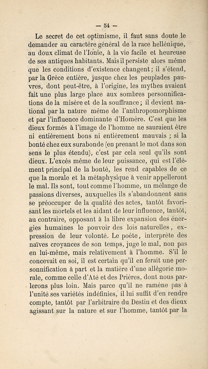 - 34 - Le secret de cet optimisme, il faut sans doute le demander au caractère général de la race hellénique, au doux climat de l'Ionie, à la vie facile et heureuse de ses antiques habitants. Mais il persiste alors même que les conditions d'existence changent; il s'étend, par la Grèce entière, jusque chez les peuplades pau- vres, dont peut-être, à l'origine, les mythes avaient fait une plus large place aux sombres personnifica- tions de la misère et de la souffrance ; il devient na- tional par la nature même de l'anthropomorphisme et par l'influence dominante d'Homère. C'est que les dieux formés à l'image de l'homme ne sauraient être ni entièrement bons ni entièrement mauvais ; si la bonté chez eux surabonde (en prenant le mot dans son sens le plus étendu), c'est par cela seul qu'ils sont dieux. L'excès même de leur puissance, qui est l'élé- ment principal de la bonté, les rend capables de ce que la morale et la métaphysique à venir appelleront le mal. Ils sont, tout comme l'homme, un mélange de passions diverses, auxquelles ils s'abandonnent sans se préoccuper de la quaUté des actes, tantôt favori- sant les mortels et les aidant de leur influence, tantôt, au contraire, opposant à la hbre expansion des éner- gies humaines le pouvoir des lois naturelles, ex- pression de leur volonté. Le poète, interprète des naïves croyances de son temps, juge le mal, non pas en lui-même, mais relativement à l'homme. S'il le concevait en soi, il est certain qu'il en ferait une per- sonnification à part et la matière d'une allégorie mo- rale, comme celle d'Até et des Prières, dont nous par- lerons plus loin. Mais parce qu'il ne ramène pas à l'unité ses variétés indéfinies, il lui sufiit d'en rendre compte, tantôt par l'arbitraire du Destin et des dieux agissant sur la nature et sur l'homme, tantôt par la