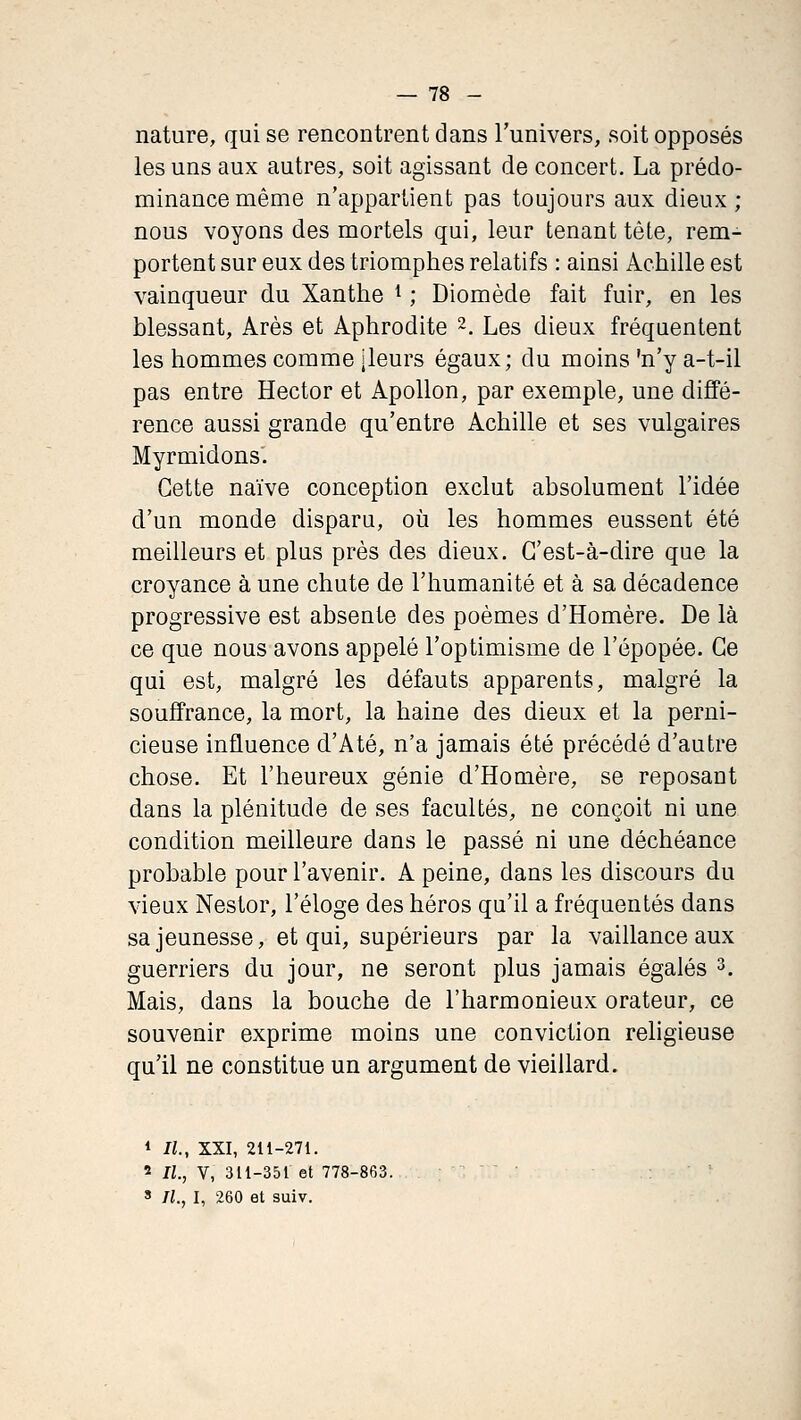 nature, qui se rencontrent dans l'univers, soit opposés les uns aux autres, soit agissant de concert. La prédo- minance même n'appartient pas toujours aux dieux; nous voyons des mortels qui, leur tenant tête, rem- portent sur eux des triomphes relatifs : ainsi Achille est vainqueur du Xanthe ^ ; Diomède fait fuir, en les blessant. Ares et Aphrodite 2. Les dieux fréquentent les hommes comme jleurs égaux; du moins 'n'y a-t-il pas entre Hector et Apollon, par exemple, une diffé- rence aussi grande qu'entre Achille et ses vulgaires Myrmidons. Cette naïve conception exclut absolument l'idée d'un monde disparu, où les hommes eussent été meilleurs et plus près des dieux. C'est-à-dire que la croyance à une chute de l'humanité et à sa décadence progressive est absente des poèmes d'Homère. De là ce que nous avons appelé l'optimisme de l'épopée. Ce qui est, malgré les défauts apparents, malgré la souffrance, la mort, la haine des dieux et la perni- cieuse influence d'Até, n'a jamais été précédé d'autre chose. Et l'heureux génie d'Homère, se reposant dans la plénitude de ses facultés, ne conçoit ni une condition meilleure dans le passé ni une déchéance probable pour l'avenir. A peine, dans les discours du vieux Nestor, l'éloge des héros qu'il a fréquentés dans sa jeunesse, et qui, supérieurs par la vaillance aux guerriers du jour, ne seront plus jamais égalés ^. Mais, dans la bouche de l'harmonieux orateur, ce souvenir exprime moins une conviction religieuse qu'il ne constitue un argument de vieillard. * IL, XXI, 211-271. « IL, V, 311-351 et 778-863. ' IL, I, 260 et suiv.