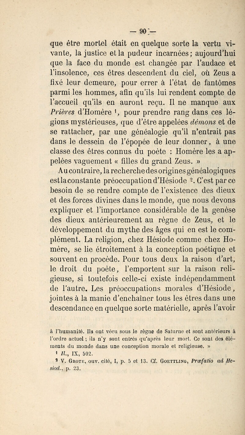 que être mortel était en quelque sorte la vertu vi- vante, la justice eLla pudeur incarnées; aujourd'hui que la face du monde est changée par l'audace et l'insolence, ces êtres descendent du ciel, où Zeus a fixé leur demeure, pour errer à l'état de fantômes parmi les hommes, afin qu'ils lui rendent compte de l'accueil qu'ils en auront reçu. Il ne manque aux Prières d'Homère ', pour prendre rang dans ces lé- gions mystérieuses, que d'être appelées démons et de se rattacher, par une généalogie qu'il n'entrait pas dans le dessein de l'épopée de leur donner, à une classe des êtres connus du poète : Homère les a ap- pelées vaguement « filles du grand Zeus. » Au contraire, la recherche des origines généalogiques est la constante préoccupation d'Hésiode 2. C'est par ce besoin de se rendre compte de l'existence des dieux et des forces divines dans le monde, que nous devons exphquer et l'importance considérable de la genèse des dieux antérieurement au règne de Zeus, et le développement du mythe des âges qui en est le com- plément. La religion, chez Hésiode comme chez Ho- mère, se lie étroitement à la conception poétique et souvent en procède. Pour tous deux la raison d'art, le droit du poète, l'emportent sur la raison reli- gieuse, si toutefois celle-ci existe indépendamment de l'autre. Les préoccupations morales d'Hésiode, jointes à la manie d'enchaîner tous les êtres dans une descendance en quelque sorte matérielle, après l'avoir à l'humanité. Ils ont vécu sous le règne de Saturne et sont antérieurs à l'ordre actuel ; ils n'y sont entrés qu'après leur mort. Ce sont des élé- ments du monde dans une conception morale et religieuse. » 1 II, IX, 502. 2 V. GnoTE, ouv. cité, I, p. 5 et 13. Cf. Goettling, Prœfatio ad He- siod., p. 23.