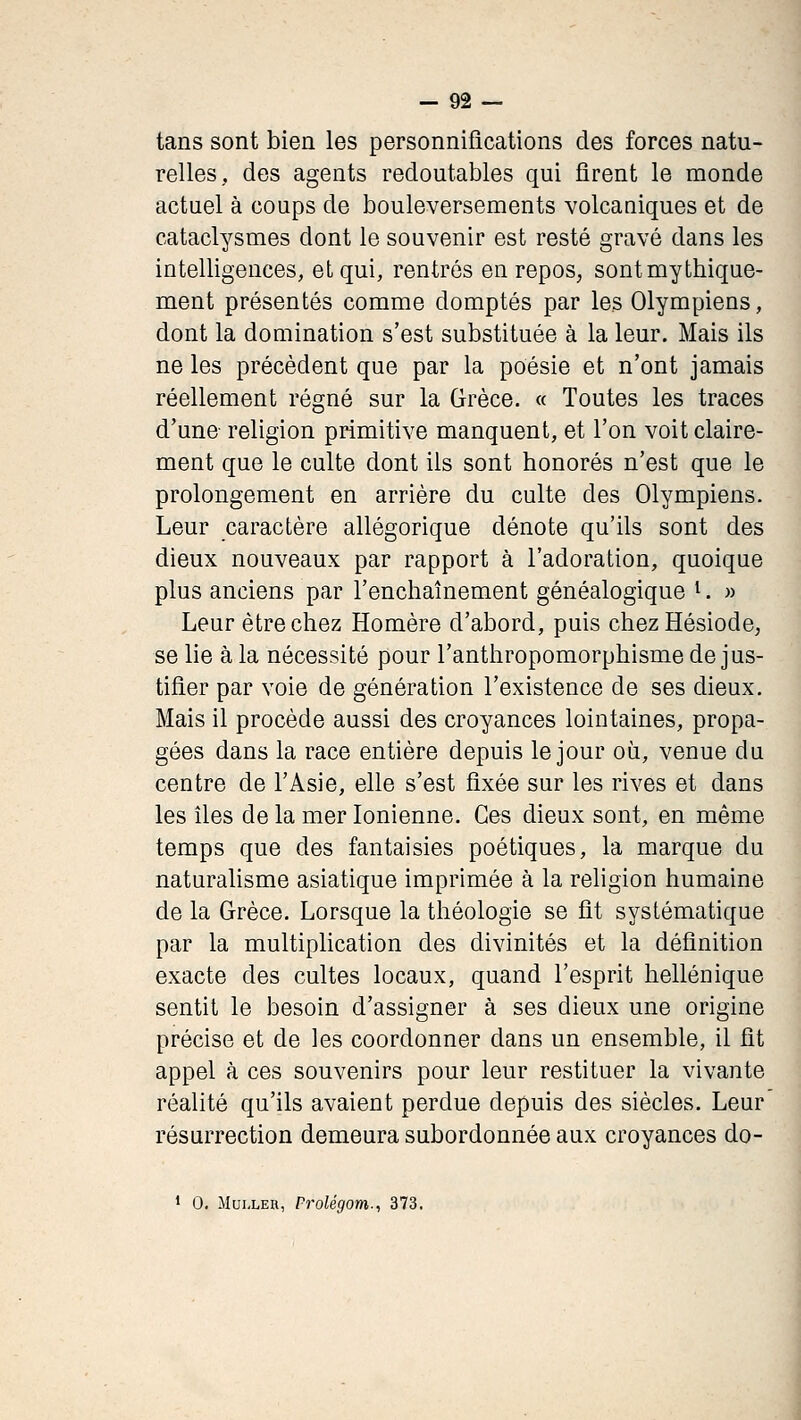 tans sont bien les personnifications des forces natu- relles, des agents redoutables qui firent le monde actuel à coups de bouleversements volcaniques et de cataclysmes dont le souvenir est resté gravé dans les intelligences, et qui, rentrés en repos, sontmythique- ment présentés comme domptés par les Olympiens, dont la domination s'est substituée à la leur. Mais ils ne les précèdent que par la poésie et n'ont jamais réellement régné sur la Grèce. « Toutes les traces d'une religion primitive manquent, et l'on voit claire- ment que le culte dont ils sont honorés n'est que le prolongement en arrière du culte des Olympiens. Leur caractère allégorique dénote qu'ils sont des dieux nouveaux par rapport à l'adoration, quoique plus anciens par l'enchaînement généalogique i. « Leur être chez Homère d'abord, puis chez Hésiode, se lie à la nécessité pour l'anthropomorphisme de jus- tifier par voie de génération l'existence de ses dieux. Mais il procède aussi des croyances lointaines, propa- gées dans la race entière depuis le jour où, venue du centre de l'Asie, elle s'est fixée sur les rives et dans les îles de la mer Ionienne. Ces dieux sont, en même temps que des fantaisies poétiques, la marque du naturahsme asiatique imprimée à la religion humaine de la Grèce. Lorsque la théologie se fit systématique par la multiplication des divinités et la définition exacte des cultes locaux, quand l'esprit hellénique sentit le besoin d'assigner à ses dieux une origine précise et de les coordonner dans un ensemble, il fit appel à ces souvenirs pour leur restituer la vivante réalité qu'ils avaient perdue depuis des siècles. Leur résurrection demeura subordonnée aux croyances do- 1 0, MuLLER, Frolégom.^ 373.