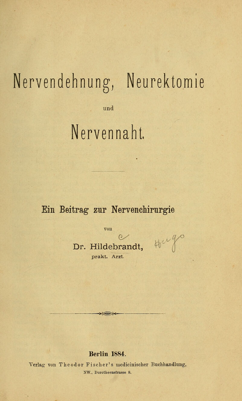 Nervendehnung, Neurektomie und Nervennaht Ein Beitrag zur Nervenchirurgie Dr. Hildebrandt, prakt. Arzt. ->-8^^§<- Berlin 1884. Verlag von Theodor Fischer's medicinischer Buchhandlung, NW., Dorotheenstrasse 8.