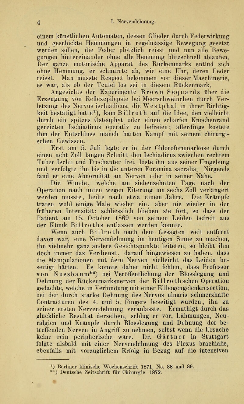 einem künstlichen Automaten, dessen Glieder durch Federwirkung und geschickte Hemmungen in regelmässige Bewegung gesetzt werden sollen, die Feder plötzlich reisst und nun alle Bewe- gungen hintereinander ohne alle Hemmung blitzschnell ablaufen. Der ganze motorische Apparat des Rückenmarks entlud sich ohne Hemmung, er schnurrte ab, wie eine Uhr, deren Feder reisst. Man musste Respect bekommen vor dieser Maschinerie, es war, als ob der Teufel los sei in diesem Rückenmark. Angesichts der Experimente Brown Sequards über die Erzeugung von Reflexepilepsie bei Meerschweinchen durch Ver- letzung des Nervus ischiadicus, die Westphal in ihrer Richtig- keit bestätigt hatte*), kam Billroth auf die Idee, den vielleicht durch ein spitzes Osteophyt oder einen scharfen Knochenrand gereizten Ischiadicus operativ zu befreien; allerdings kostete ihm der Entschluss manch harten Kampf mit seinem chirurgi- schen Gewissen. Erst am 5. Juli legte er in der Chloroformnarkose durch einen acht Zoll langen Schnitt den Ischiadicus zwischen rechtem Tuber Ischii und Trochanter frei, löste ihn aus seiner Umgebung und verfolgte ihn bis in die unteren Foramina sacralia. Nirgends fand er eine Abnormität am Nerven oder in seiner Nähe. Die Wunde, welche am siebenzehnten Tage nach der Operation nach unten wegen Eiterung um sechs Zoll verlängert werden musste, heilte nach etwa einem Jahre. Die Krämpfe traten wohl einige Male wieder ein, aber nie wieder in der früheren Intensität; schliesslich blieben sie fort, so dass der Patient am 15. October 1869 von seinem Leiden befreit aus der Klinik Billroths entlassen werden konnte. Wenn auch Billroth nach dem Gesagten weit entfernt davon war, eine Nervendehnung im heutigen Sinne zu machen, ihn vielmehr ganz andere Gesichtspunkte leiteten, so bleibt ihm doch immer das Verdienst, darauf hingewiesen zu haben, dass die Manipulationen mit dem Nerven vielleicht das Leiden be- seitigt hätten. Es konnte daher nicht fehlen, dass Professor von Nussbaum**) bei Veröffentlichung der Blosslegung und Dehnung der Rückenmarksnerven der Billroth sehen Operation gedachte, welche in Verbindung mit einer Ellbogengelenkresection, bei der durch starke Dehnung des Nervus ulnaris schmerzhafte Contracturen des 4. und 5. Fingers beseitigt wurden, ihn zu seiner ersten Nervendehnung veranlasste. Ermuthigt durch das glückliche Resultat derselben, schlug er vor, Lähmungen, Neu- ralgien und Krämpfe durch Blosslegung und Dehnung der be- treffenden Nerven in Angriff zu nehmen, selbst wenn die Ursache keine rein peripherische wäre. Dr. Gärtner in Stuttgart folgte alsbald mit einer Nervendehnung des Plexus brachialis, ebenfalls mit vorzüglichem Erfolg in Bezug auf die intensiven ) Berliner klinische Wochenschrift 1871, No. 38 und 39. *) Deutsche Zeitschrift für Chirurgie 1872.