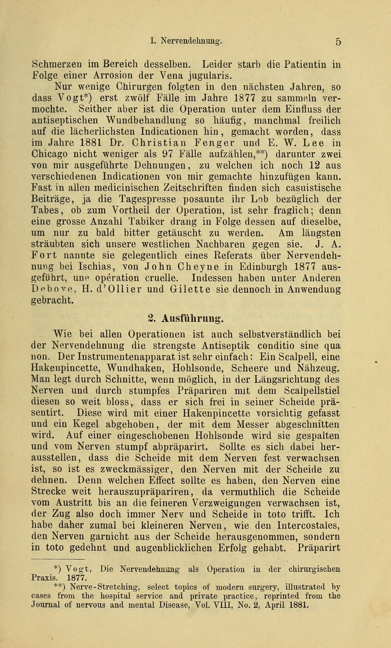 Schmerzen im Bereich desselben. Leider starb die Patientin in Folge einer Arrosion der Vena jugularis. Nur wenige Chirurgen folgten in den nächsten Jahren, so dass Vogt*) erst zwölf Fälle im Jahre 1877 zu sammeln ver- mochte. Seither aber ist die Operation unter dem Einfluss der antiseptischen Wundbehandlung so häufig, manchmal freilich auf die lächerlichsten Indicationen hin, gemacht worden, dass im Jahre 1881 Dr. Christian Fenger und E. W. Lee in Chicago nicht weniger als 97 Fälle aufzählen,**) darunter zwei von mir ausgeführte Dehnungen, zu welchen ich noch 12 aus verschiedenen Indicationen von mir gemachte hinzufügen kann. Fast in allen medicinischen Zeitschriften finden sich casuistische Beiträge, ja die Tagespresse posaunte ihr Lob bezüglich der Tabes, ob zum Vortheil der Operation, ist sehr fraglich; denn eine grosse Anzahl Tabiker drang in Folge dessen auf dieselbe, um nur zu hald bitter getäuscht zu werden. Am längsten sträubten sich unsere westlichen Nachbaren gegen sie. J. A. Fort nannte sie gelegentlich eines Referats über Nervendeh- nung bei Ischias, von John Cheyne in Edinburgh 1877 aus- geführt, une Operation cruelle. Indessen haben unter Anderen Df^bove, H. d'Ollier und Gilette sie dennoch in Anwendung gebracht. 2. Ausfuhrung. Wie bei allen Operationen ist auch selbstverständlich bei der Nervendehnung die strengste Antiseptik conditio sine qua non. Der Instrumentenapparat ist sehr einfach: Ein Scalpell, eine Hakenpincette, Wundhaken, Hohlsonde, Scheere und Nähzeug. Man legt durch Schnitte, wenn möglich, in der Längsrichtung des Nerven und durch stumpfes Präpariren mit dem Scalpellstiel diesen so weit bloss, dass er sich frei in seiner Scheide prä- sentirt. Diese wird mit einer Hakenpincette vorsichtig gefasst und ein Kegel abgehoben, der mit dem Messer abgeschnitten wird. Auf einer eingeschobenen Hohlsonde wird sie gespalten und vom Nerven stumpf abpräparirt. Sollte es sich dabei her- ausstellen, dass die Scheide mit dem Nerven fest verwachsen ist, so ist es zweckmässiger, den Nerven mit der Scheide zu dehnen. Denn welchen Effect sollte es haben, den Nerven eine Strecke weit herauszupräpariren, da vermuthlich die Scheide vom Austritt bis an die feineren Verzweigungen verwachsen ist, der Zug also doch immer Nerv und Scheide in toto trifft. Ich habe daher zumal bei kleineren Nerven, wie den Intercostales, den Nerven garnicht aus der Scheide herausgenommen, sondern in toto gedehnt und augenblicklichen Erfolg gehabt. Präparirt *) Vogt, Die Nervendehnimg als Operation in der chirurgischen Praxis. 1877. **) Nerve-Stretching, select topics of modern surgery, illustrated by cases from the hospital Service and private practice, reprinted from the Journal of nervous and mental Disease, Vol. VIII, No. 2, April 1881.