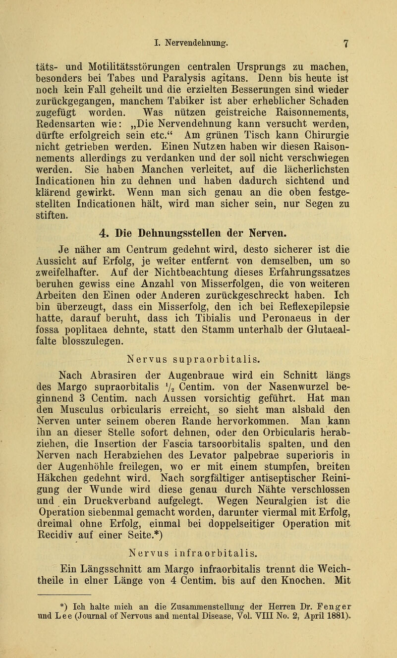 täts- und Motilitätsstörungen centralen Ursprungs zu machen, besonders bei Tabes und Paralysis agitans. Denn bis heute ist noch kein Fall geheilt und die erzielten Besserungen sind wieder zurückgegangen, manchem Tabiker ist aber erheblicher Schaden zugefügt worden. Was nützen geistreiche Raisonnements, Redensarten wie: „Die Nervendehnung kann versucht werden, dürfte erfolgreich sein etc. Am grünen Tisch kann Chirurgie nicht getrieben werden. Einen Nutzen haben wir diesen Raison- nements allerdings zu verdanken und der soll nicht verschwiegen werden. Sie haben Manchen verleitet, auf die lächerlichsten Indicationen hin zu dehnen und haben dadurch sichtend und klärend gewirkt. Wenn man sich genau an die oben festge- stellten Indicationen hält, wird man sicher sein, nur Segen zu stiften. 4. Die Delmungsstellen der Nerven. Je näher am Centrum gedehnt wird, desto sicherer ist die Aussicht auf Erfolg, je weiter entfernt von demselben, um so zweifelhafter. Auf der Nichtbeachtung dieses Erfahrungssatzes beruhen gewiss eine Anzahl von Misserfolgen, die von weiteren Arbeiten den Einen oder Anderen zurückgeschreckt haben. Ich bin überzeugt, dass ein Misserfolg, den ich bei Reflexepilepsie hatte, darauf beruht, dass ich Tibialis und Peronaeus in der fossa poplitaea dehnte, statt den Stamm unterhalb der Glutaeal- falte blosszulegen. Nervus supraorbitalis. Nach Abrasiren der Augenbraue wird ein Schnitt längs des Margo supraorbitalis V2 Centim. von der Nasenwurzel be- ginnend 3 Centim. nach Aussen vorsichtig geführt. Hat man den Musculus orbicularis erreicht, so sieht man alsbald den Nerven unter seinem oberen Rande hervorkommen. Man kann ihn an dieser Stelle sofort dehnen, oder den Orbicularis herab- ziehen, die Insertion der Fascia tarsoorbitalis spalten, und den Nerven nach Herabziehen des Levator palpebrae superioris in der Augenhöhle freilegen, wo er mit einem stumpfen, breiten Häkchen gedehnt wird. Nach sorgfältiger antiseptischer Reini- gung der Wunde wird diese genau durch Nähte verschlossen und ein Druckverband aufgelegt. Wegen Neuralgien ist die Operation siebenmal gemacht worden, darunter viermal mit Erfolg, dreimal ohne Erfolg, einmal bei doppelseitiger Operation mit Recidiv auf einer Seite.*) Nervus infraorbitalis. Ein Längsschnitt am Margo infraorbitalis trennt die Weich- theile in einer Länge von 4 Centim. bis auf den Knochen. Mit *) Ich halte mich an die Zusammenstellung der Herren Dr. Peng er und Lee (Journal of Nervous and mental Disease, Vol. VIII No. 2, April 1881).