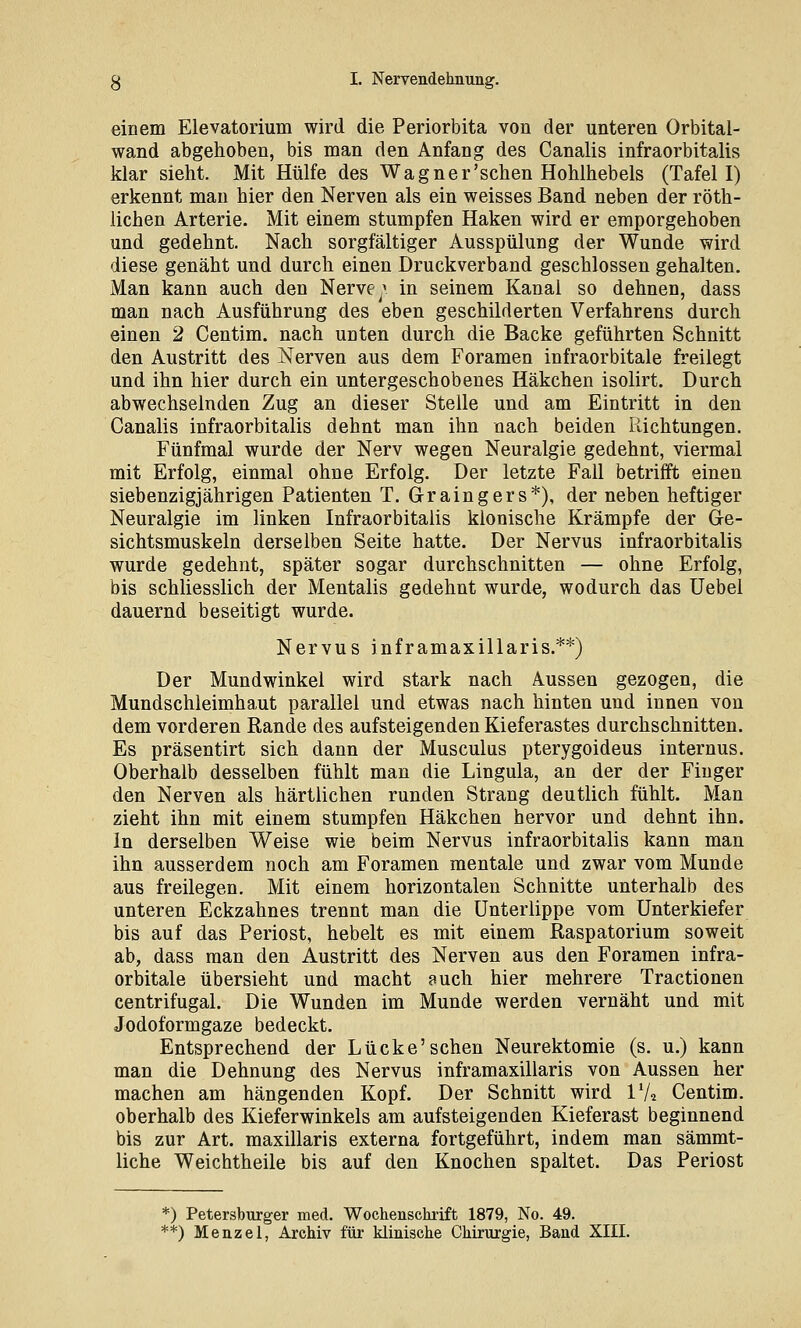 einem Elevatorium wird die Periorbita von der unteren Orbital- wand abgehoben, bis man den Anfang des Canalis infraorbitalis klar sieht. Mit Hülfe des Wagner'sehen Hohlhebels (Tafel I) erkennt man hier den Nerven als ein weisses Band neben der röth- lichen Arterie. Mit einem stumpfen Haken wird er emporgehoben und gedehnt Nach sorgfältiger Ausspülung der Wunde wird diese genäht und durch einen Druckverband geschlossen gehalten. Man kann auch den Nerve; in seinem Kanal so dehnen, dass man nach Ausführung des eben geschilderten Verfahrens durch einen 2 Centim. nach unten durch die Backe geführten Schnitt den Austritt des Nerven aus dem Foramen infraorbitale freilegt und ihn hier durch ein untergeschobenes Häkchen isolirt. Durch abwechselnden Zug an dieser Stelle und am Eintritt in den Canalis infraorbitalis dehnt man ihn nach beiden Richtungen. Fünfmal wurde der Nerv wegen Neuralgie gedehnt, viermal mit Erfolg, einmal ohne Erfolg. Der letzte Fall betrifft einen siebenzigjährigen Patienten T. Graingers*), der neben heftiger Neuralgie im linken Infraorbitalis klonische Krämpfe der Ge- sichtsmuskeln derselben Seite hatte. Der Nervus infraorbitalis wurde gedehnt, später sogar durchschnitten — ohne Erfolg, bis schliesslich der Mentalis gedehnt wurde, wodurch das üebel dauernd beseitigt wurde. Nervus inframaxillaris.**) Der Mundwinkel wird stark nach Aussen gezogen, die Mundschleimhaut parallel und etwas nach hinten und innen von dem vorderen Rande des aufsteigenden Kieferastes durchschnitten. Es präsentirt sich dann der Musculus pterygoideus internus. Oberhalb desselben fühlt man die Lingula, an der der Finger den Nerven als härtlichen runden Strang deutlich fühlt. Man zieht ihn mit einem stumpfen Häkchen hervor und dehnt ihn. In derselben Weise wie beim Nervus infraorbitalis kann man ihn ausserdem noch am Foramen mentale und zwar vom Munde aus freilegen. Mit einem horizontalen Schnitte unterhalb des unteren Eckzahnes trennt man die Unterlippe vom Unterkiefer bis auf das Periost, hebelt es mit einem Raspatorium soweit ab, dass man den Austritt des Nerven aus den Foramen infra- orbitale übersieht und macht fuch hier mehrere Tractionen centrifugal. Die Wunden im Munde werden vernäht und mit Jodoformgaze bedeckt. Entsprechend der Lücke'sehen Neurektomie (s. u.) kann man die Dehnung des Nervus inframaxillaris von Aussen her machen am hängenden Kopf. Der Schnitt wird IV2 Centim. oberhalb des Kieferwinkels am aufsteigenden Kieferast beginnend bis zur Art. maxillaris externa fortgeführt, indem man sämmt- liche Weichtheile bis auf den Knochen spaltet. Das Periost *) Petersburger med. Wochensckrift 1879, No. 49. **) Menzel, Archiv für klinische Chirurgie, Band XIII.