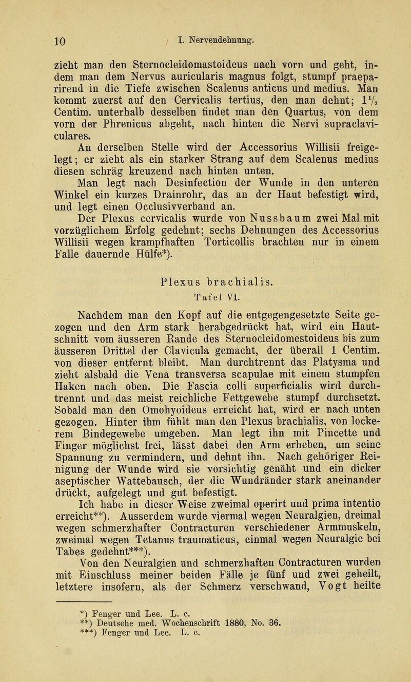 zieht man den Sternocleidomastoideus nach vorn und geht, in- dem man dem Nervus auricularis magnus folgt, stumpf praepa- rirend in die Tiefe zwischen Scalenus anticus und medius. Man kommt zuerst auf den Cervicalis tertius, den man dehnt; IV2 Centim. unterhalb desselben findet man den Quartus, von dem vorn der Phrenicus abgeht, nach hinten die Nervi supraclavi- culares. An derselben Stelle wird der Accessorius Willisii freige- legt; er zieht als ein starker Strang auf dem Scalenus medius diesen schräg kreuzend nach hinten unten. Man legt nach Desinfection der Wunde in den unteren Winkel ein kurzes Drainrohr, das an der Haut befestigt wird, und legt einen Occlusivverband an. Der Plexus cervicalis wurde vonNussbaum zwei Mal mit vorzüglichem Erfolg gedehnt; sechs Dehnungen des Accessorius Willisii wegen krampfhaften TorticoUis brachten nur in einem Falle dauernde Hülfe*). Plexus brachialis. Tafel VI. Nachdem man den Kopf auf die entgegengesetzte Seite ge- zogen und den Arm stark herabgedrückt hat, wird ein Haut- schnitt vom äusseren Rande des Sternocleidomestoideus bis zum äusseren Drittel der Clavicula gemacht, der überall 1 Centim. von dieser entfernt bleibt. Man durchtrennt das Platysma und zieht alsbald die Vena transversa scapulae mit einem stumpfen Haken nach oben. Die Fascia colli superficialis wird durch- trennt und das meist reichliche Fettgewebe stumpf durchsetzt. Sobald man den Omohyoideus erreicht hat, wird er nach unten gezogen. Hinter ihm fühlt man den Plexus brachialis, von locke- rem Bindegewebe umgeben. Man legt ihn mit Pincette und Finger möglichst frei, lässt dabei den Arm erheben, um seine Spannung zu vermindern, und dehnt ihn. Nach gehöriger Rei- nigung der Wunde wird sie vorsichtig genäht und ein dicker aseptischer Wattebausch, der die Wundränder stark aneinander drückt, aufgelegt und gut befestigt. Ich habe in dieser Weise zweimal operirt und prima intentio erreicht**). Ausserdem wurde viermal wegen Neuralgien, dreimal wegen schmerzhafter Contracturen verschiedener Armmuskeln, zweimal wegen Tetanus traumaticus, einmal wegen Neuralgie bei Tabes gedehnt***). Von den Neuralgien und schmerzhaften Contracturen wurden mit Einschluss meiner beiden Fälle je fünf und zwei geheilt, letztere insofern, als der Schmerz verschwand, Vogt heilte *) Fenger und Lee. L. c. **) Deutsche med. Wochenschrift 1880, No. 36.