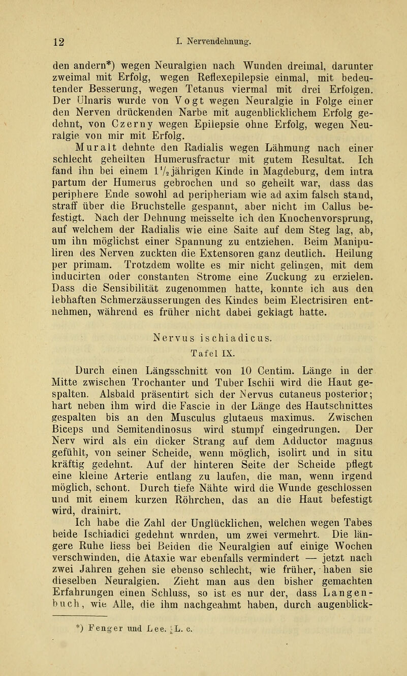 den andern*) wegen Neuralgien nach Wunden dreimal, darunter zweimal mit Erfolg, wegen Reflexepilepsie einmal, mit bedeu- tender Besserung, wegen Tetanus viermal mit drei Erfolgen. Der ülnaris wurde von Vogt wegen Neuralgie in Folge einer den Nerven drückenden Narbe mit augenblicklichem Erfolg ge- dehnt, von Czerny wegen Epilepsie ohne Erfolg, wegen Neu- ralgie von mir mit Erfolg. Muralt dehnte den Radialis wegen Lähmung nach einer schlecht geheilten Humerusfractur mit gutem Resultat. Ich fand ihn bei einem IV2 jährigen Kinde in Magdeburg, dem intra partum der Humerus gebrochen und so geheilt war, dass das periphere Ende sowohl ad peripheriam wie ad axim falsch stand, straff über die Bruchstelle gespannt, aber nicht im Callus be- festigt. IS ach der Dehnung meisselte ich den Knochenvorsprung, auf welchem der Radialis wie eine Saite auf dem Steg lag, ab, um ihn möglichst einer Spannung zu entziehen. Beim Manipu- liren des Nerven zuckten die Extensoren ganz deutlich. Heilung per primam. Trotzdem wollte es mir nicht gelingen, mit dem inducirten oder constanten Strome eine Zuckung zu erzielen. Dass die Sensibilität zugenommen hatte, konnte ich aus den lebhaften Schmerzäusserungen des Kindes beim Electrisiren ent- nehmen, während es früher nicht dabei geklagt hatte. Nervus ischiadicus. Tafel IX. Durch einen Längsschnitt von 10 Centim. Länge in der Mitte zwischen Trochanter und Tuber Ischii wird die Haut ge- spalten. Alsbald präsentirt sich der Nervus cutaneus posterior; hart neben ihm wird die Fascie in der Länge des Hautschnittes gespalten bis an den Musculus glutaeus maximus. Zwischen Biceps und Semitendinosus wird stumpf eingedrungen. Der Nerv wird als ein dicker Strang auf dem Adductor magnus gefühlt, von seiner Scheide, wenn möglich, isolirt und in situ kräftig gedehnt. Auf der hinteren Seite der Scheide pflegt eine kleine Arterie entlang zu laufen, die man, wenn irgend mögUch, schont. Durch tiefe Nähte wird die Wunde geschlossen und mit einem kurzen Röhrchen, das an die Haut befestigt wird, drainirt. Ich habe die Zahl der Unglücklichen, welchen wegen Tabes beide Ischiadici gedehnt wnrden, um zwei vermehrt. Die län- gere Ruhe liess bei Beiden die Neuralgien auf einige Wochen verschwinden, die Ataxie war ebenfalls vermindert — jetzt nach zwei Jahren gehen sie ebenso schlecht, wie früher, haben sie dieselben Neuralgien. Zieht man aus den bisher gemachten Erfahrungen einen Schluss, so ist es nur der, dass Langen- buch, wie Alle, die ihm nachgeahmt haben, durch augenblick-