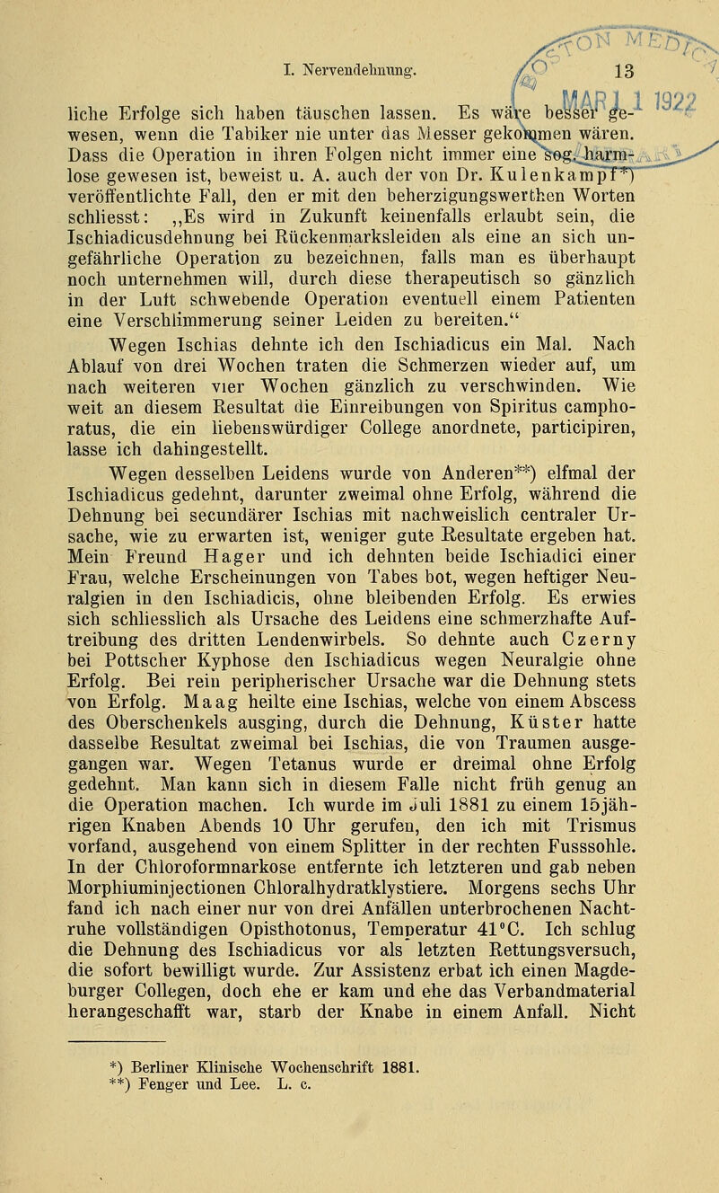 liehe Erfolge sich haben täuschen lassen. Es wä\e besser ge- -t Wesen, wenn die Tabiker nie unter das Messer gekoSjmen wären. Dass die Operation in ihren Folgen nicht immer eine s^e-g.jb^j-nnf a^£^ lose gewesen ist, beweist u. A. auch der von Dr. Ku 1 en kam p!*t  veröffentlichte Fall, den er mit den beherzigungswerthen Worten schliesst: ,,Es wird in Zukunft keinenfalls erlaubt sein, die Ischiadicusdehnung bei Rückenmarksleiden als eine an sich un- gefährliche Operation zu bezeichnen, falls man es überhaupt noch unternehmen will, durch diese therapeutisch so gänzlich in der Luit schwebende Operation eventuell einem Patienten eine Verschlimmerung seiner Leiden zu bereiten. Wegen Ischias dehnte ich den Ischiadicus ein Mal. Nach Ablauf von drei Wochen traten die Schmerzen wieder auf, um nach weiteren vier Wochen gänzlich zu verschwinden. Wie weit an diesem Resultat die Einreibungen von Spiritus campho- ratus, die ein liebenswürdiger College anordnete, participiren, lasse ich dahingestellt. Wegen desselben Leidens wurde von Anderen**) elfmal der Ischiadicus gedehnt, darunter zweimal ohne Erfolg, während die Dehnung bei secundärer Ischias mit nachweislich centraler Ur- sache, wie zu erwarten ist, weniger gute Resultate ergeben hat. Mein Freund Hager und ich dehnten beide Ischiadici einer Frau, welche Erscheinungen von Tabes bot, wegen heftiger Neu- ralgien in den Ischiadicis, ohne bleibenden Erfolg. Es erwies sich schliesslich als Ursache des Leidens eine schmerzhafte Auf- treibung des dritten Lendenwirbels. So dehnte auch Czerny bei Pottscher Kyphose den Ischiadicus wegen Neuralgie ohne Erfolg. Bei rein peripherischer Ursache war die Dehnung stets von Erfolg. Maag heilte eine Ischias, welche von einem Abscess des Oberschenkels ausging, durch die Dehnung, Küster hatte dasselbe Resultat zweimal bei Ischias, die von Traumen ausge- gangen war. Wegen Tetanus wurde er dreimal ohne Erfolg gedehnt. Man kann sich in diesem Falle nicht früh genug an die Operation machen. Ich wurde im Juli 1881 zu einem 15jäh- rigen Knaben Abends 10 Uhr gerufen, den ich mit Trismus vorfand, ausgehend von einem Splitter in der rechten Fusssohle. In der Chloroformnarkose entfernte ich letzteren und gab neben Morphiuminjectionen Chloralhydratklystiere. Morgens sechs Uhr fand ich nach einer nur von drei Anfällen unterbrochenen Nacht- ruhe vollständigen Opisthotonus, Temperatur 41 C. Ich schlug die Dehnung des Ischiadicus vor als letzten Rettungsversuch, die sofort bewilligt wurde. Zur Assistenz erbat ich einen Magde- burger CoUegen, doch ehe er kam und ehe das Verbandmaterial herangeschafft war, starb der Knabe in einem Anfall. Nicht *) Berliner Kliniscke Wochenschrift 1881.