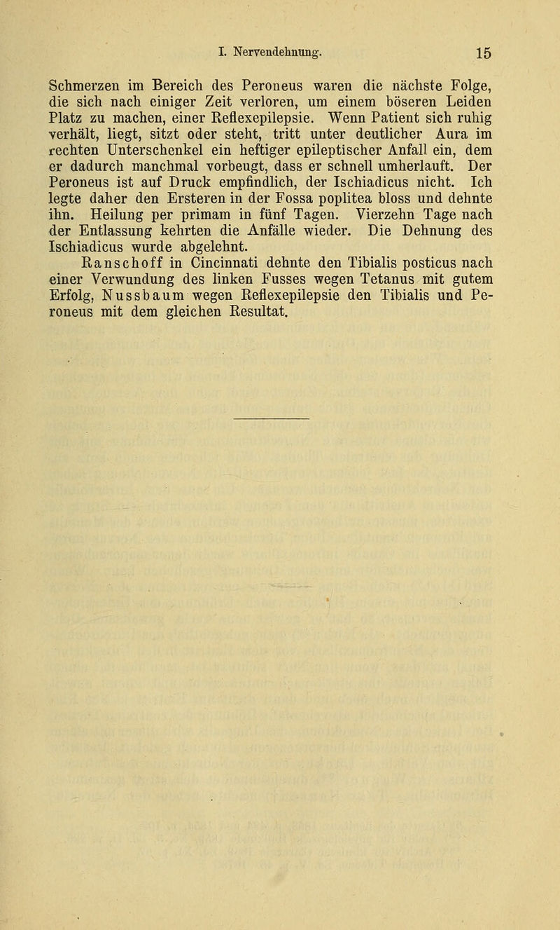 Schmerzen im Bereich des Peroneus waren die nächste Folge, die sich nach einiger Zeit verloren, um einem böseren Leiden Platz zu machen, einer Reflexepilepsie. Wenn Patient sich ruhig verhält, liegt, sitzt oder steht, tritt unter deutlicher Aura im rechten Unterschenkel ein heftiger epileptischer Anfall ein, dem er dadurch manchmal vorbeugt, dass er schnell umherlauft. Der Peroneus ist auf Druck empfindlich, der Ischiadicus nicht. Ich legte daher den Ersteren in der Fossa poplitea bloss und dehnte ihn. Heilung per primam in fünf Tagen. Vierzehn Tage nach der Entlassung kehrten die Anfälle wieder. Die Dehnung des Ischiadicus wurde abgelehnt. Ranschoff in Cincinnati dehnte den Tibialis posticus nach einer Verwundung des linken Fusses wegen Tetanus mit gutem Erfolg, NUSsbaum wegen Reflexepilepsie den Tibialis und Pe- roneus mit dem gleichen Resultat.