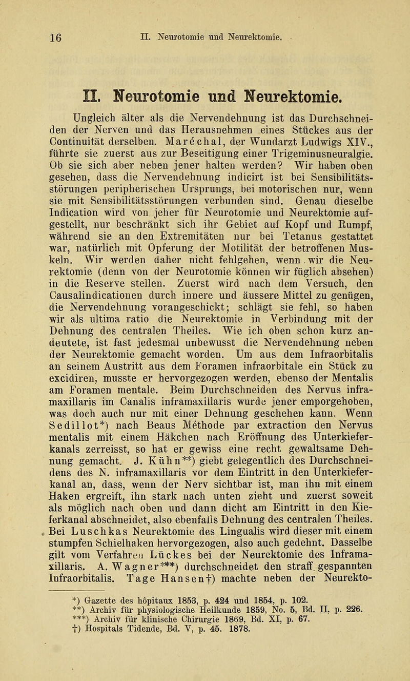 II. Neurotomie und Neurektomie. Ungleich älter als die Nervendehnung ist das Durchschnei- den der Nerven und das Herausnehmen eines Stückes aus der Continuität derselben. Marechal, der Wundarzt Ludwigs XIV., führte sie zuerst aus zur Beseitigung einer Trigeminusneuralgie. Ob sie sich aber neben jener halten werden? Wir haben oben gesehen, dass die Nervendehnung indicirt ist bei Sensibilitäts- störungen peripherischen Ursprungs, bei motorischen nur, wenn sie mit Sensibilitätsstörungen verbunden sind. Genau dieselbe Indication wird von jeher für Neurotomie und Neurektomie auf- gestellt, nur beschränkt sich ihr Gebiet auf Kopf und Rumpf, während sie an den Extremitäten nur bei Tetanus gestattet war, natürlich mit Opferung der Motilität der betroffenen Mus- keln. Wir werden daher nicht fehlgehen, wenn . wir die Neu- rektomie (denn von der Neurotomie können wir füglich absehen) in die Reserve stellen. Zuerst wird nach dem Versuch, den Causalindicationen durch innere und äussere Mittel zu genügen, die Nervendehnung vorangeschickt; schlägt sie fehl, so haben wir als ultima ratio die Neurektomie in Verbindung mit der Dehnung des centralen Theiles. Wie ich oben schon kurz an- deutete, ist fast jedesmal unbewusst die Nervendehnung neben der Neurektomie gemacht worden. Um aus dem Infraorbitalis an seinem Austritt aus dem Foramen infraorbitale ein Stück zu excidiren, musste er hervorgezogen werden, ebenso der Mentalis am Foramen mentale. Beim Durchschneiden des Nervus infra- maxillaris im Canalis inframaxillaris wurde jener emporgehoben, was doch auch nur mit einer Dehnung geschehen kann. Wenn Sedillot*) nach Beaus Methode par extraction den Nervus mentalis mit einem Häkchen nach Eröffnung des Unterkiefer- kanals zerreisst, so hat er gewiss eine recht gewaltsame Deh- nung gemacht. J. Kühn**) giebt gelegentlich des Durchschnei- dens des N. inframaxillaris vor dem Eintritt in den Unterkiefer- kanal an, dass, wenn der Nerv sichtbar ist, man ihn mit einem Haken ergreift, ihn stark nach unten zieht und zuerst soweit als möglich nach oben und dann dicht am Eintritt in den Kie- ferkanal abschneidet, also ebenfalls Dehnung des centralen Theiles. Bei Luschkas Neurektomie des Lingualis wird dieser mit einem stumpfen Schielhaken hervorgezogen, also auch gedehnt. Dasselbe gilt vom Verfahren Lückes bei der Neurektomie des Inframa- xillaris. A.Wagner***) durchschneidet den straff, gespannten Infraorbitalis. Tage Hansenf) machte neben der Neurekto- *) Gazette des hopitaui 1853, p. 424 und 1854, p. 102. **) Archiv für physiologische Heilkunde 1859, No. 5, Bd. II, p. 226. ***) Archiv für kliaische Chirurgie 1869, Bd. XI, p. 67. t) Hospitals Tidende, Bd. V, p. 45. 1878.