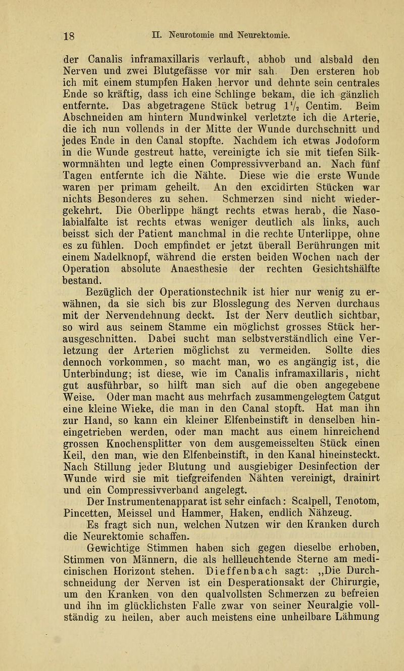 der Canalis inframaxillaris verlauft, abhob und alsbald den Nerven und zwei Blutgefässe vor mir sah. Den ersteren hob ich mit einem stumpfen Haken hervor und dehnte sein centrales Ende so kräftig, dass ich eine Schlinge bekam, die ich gänzlich entfernte. Das abgetragene Stück betrug IV2 Centim. Beim Abschneiden am hintern Mundwinkel verletzte ich die Arterie, die ich nun vollends in der Mitte der Wunde durchschnitt und jedes Ende in den Canal stopfte. Nachdem ich etwas Jodoform in die Wunde gestreut hatte, vereinigte ich sie mit tiefen Silk- wormnähten und legte einen Compressivverband an. Nach fünf Tagen entfernte ich die Nähte. Diese wie die erste Wunde waren per primam geheilt. An den excidirten Stücken war nichts Besonderes zu sehen. Schmerzen sind nicht wieder- gekehrt. Die Oberlippe hängt rechts etwas herab, die Naso- labialfalte ist rechts etwas weniger deutlich als links, auch beisst sich der Patient manchmal in die rechte Unterlippe, ohne es zu fühlen. Doch empfindet er jetzt überall Berührungen mit einem Nadelknopf, während die ersten beiden Wochen nach der Operation absolute Anaesthesie der rechten Gesichtshälfte bestand. Bezüglich der Operationstechnik ist hier nur wenig zu er- wähnen, da sie sich bis zur Blosslegung des Nerven durchaus mit der Nervendehnung deckt. Ist der Nerv deutlich sichtbar, so wird aus seinem Stamme ein möglichst grosses Stück her- ausgeschnitten. Dabei sucht man selbstverständlich eine Ver- letzung der Arterien möglichst zu vermeiden. Sollte dies dennoch vorkommen, so macht man, wo es angängig ist, die Unterbindung; ist diese, wie im Canalis inframaxillaris, nicht gut ausführbar, so hilft man sich auf die oben angegebene Weise. Oder man macht aus mehrfach zusammengelegtem Catgut eine kleine Wieke, die man in den Canal stopft. Hat man ihn zur Hand, so kann ein kleiner Elfenbeinstift in denselben hin- eingetrieben werden, oder man macht aus einem hinreichend grossen Knochensplitter von dem ausgemeisselteu Stück einen Keil, den man, wie den Elfenbeinstift, in den Kanal hineinsteckt. Nach Stillung jeder Blutung und ausgiebiger Desinfection der Wunde wird sie mit tiefgreifenden Nähten vereinigt, drainirt und ein Compressivverband angelegt. Der Instrumentenapparat ist sehr einfach: Scalpell, Tenotom, Pincetten, Meissel und Hammer, Haken, endlich Nähzeug. Es fragt sich nun, welchen Nutzen wir den Kranken durch die Neurektomie schaffen. Gewichtige Stimmen haben sich gegen dieselbe erhoben, Stimmen von Männern, die als hellleuchtende Sterne am medi- cinischen Horizont stehen. Dieffenbach sagt: ,,Die Durch- schneidung der Nerven ist ein Desperationsakt der Chirurgie, um den Kranken von den qualvollsten Schmerzen zu befreien und ihn im glücklichsten Falle zwar von seiner Neuralgie voll- ständig zu heilen, aber auch meistens eine unheilbare Lähmung