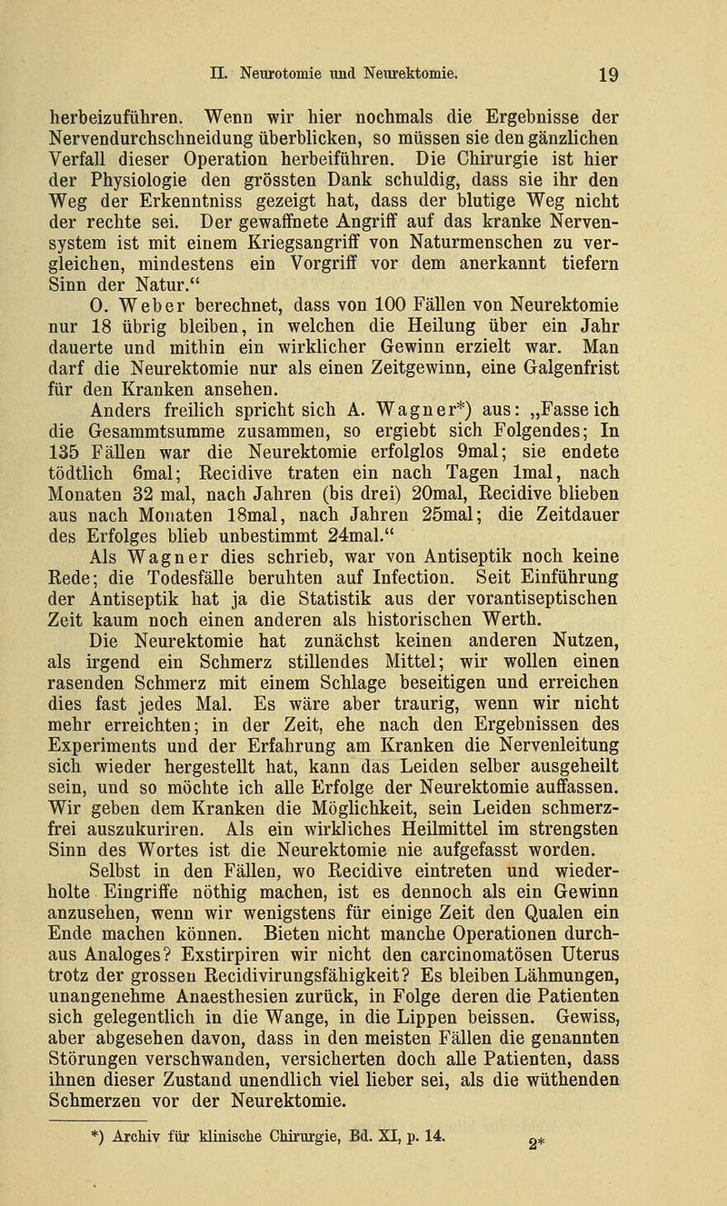 herbeizuführen. Wenn wir hier nochmals die Ergebnisse der Nervendurchschneidung überblicken, so müssen sie den gänzlichen Verfall dieser Operation herbeiführen. Die Chirurgie ist hier der Physiologie den grössten Dank schuldig, dass sie ihr den Weg der Erkenntniss gezeigt hat, dass der blutige Weg nicht der rechte sei. Der gewaffnete Angriff auf das kranke Nerven- system ist mit einem Kriegsangriff von Naturmenschen zu ver- gleichen, mindestens ein Vorgriff vor dem anerkannt tiefern Sinn der Natur. 0. Weber berechnet, dass von 100 Fällen von Neurektomie nur 18 übrig bleiben, in welchen die Heilung über ein Jahr dauerte und mithin ein wirklicher Gewinn erzielt war. Man darf die Neurektomie nur als einen Zeitgewinn, eine Galgenfrist für den Kranken ansehen. Anders freilich spricht sich A. Wagner*) aus: „Fasseich die Gesammtsurame zusammen, so ergiebt sich Folgendes; In 135 Fällen war die Neurektomie erfolglos 9mal; sie endete tödtlich 6mal; Recidive traten ein nach Tagen Imal, nach Monaten 32 mal, nach Jahren (bis drei) 20mal, Recidive blieben aus nach Monaten 18mal, nach Jahren 25mal; die Zeitdauer des Erfolges blieb unbestimmt 24mal. Als Wagner dies schrieb, war von Antiseptik noch keine Rede; die Todesfälle beruhten auf Infection. Seit Einführung der Antiseptik hat ja die Statistik aus der vorantiseptischen Zeit kaum noch einen anderen als historischen Werth. Die Neurektomie hat zunächst keinen anderen Nutzen, als irgend ein Schmerz stillendes Mittel; wir wollen einen rasenden Schmerz mit einem Schlage beseitigen und erreichen dies fast jedes Mal. Es wäre aber traurig, wenn wir nicht mehr erreichten; in der Zeit, ehe nach den Ergebnissen des Experiments und der Erfahrung am Kranken die Nervenleitung sich wieder hergestellt hat, kann das Leiden selber ausgeheilt sein, und so möchte ich alle Erfolge der Neurektomie auffassen. Wir geben dem Kranken die Möglichkeit, sein Leiden schmerz- frei auszukuriren. Als ein wirkliches Heilmittel im strengsten Sinn des Wortes ist die Neurektomie nie aufgefasst worden. Selbst in den Fällen, wo Recidive eintreten und wieder- holte Eingriffe nöthig machen, ist es dennoch als ein Gewinn anzusehen, wenn wir wenigstens für einige Zeit den Qualen ein Ende machen können. Bieten nicht manche Operationen durch- aus Analoges? Exstirpiren wir nicht den carcinomatösen Uterus trotz der grossen Recidivirungsfähigkeit? Es bleiben Lähmungen, unangenehme Anaesthesien zurück, in Folge deren die Patienten sich gelegentlich in die Wange, in die Lippen beissen. Gewiss, aber abgesehen davon, dass in den meisten Fällen die genannten Störungen verschwanden, versicherten doch alle Patienten, dass ihnen dieser Zustand unendlich viel lieber sei, als die wüthenden Schmerzen vor der Neurektomie.